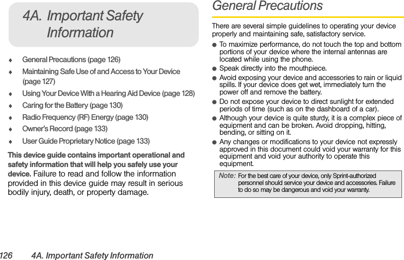 126 4A. Important Safety InformationࡗGeneral Precautions (page 126)ࡗMaintaining Safe Use of and Access to Your Device (page 127)ࡗUsing Your Device With a Hearing Aid Device (page 128)ࡗCaring for the Battery (page 130)ࡗRadio Frequency (RF) Energy (page 130)ࡗOwner’s Record (page 133)ࡗUser Guide Proprietary Notice (page 133)This device guide contains important operational and safety information that will help you safely use your device. Failure to read and follow the information provided in this device guide may result in serious bodily injury, death, or property damage.General PrecautionsThere are several simple guidelines to operating your device properly and maintaining safe, satisfactory service.ⅷTo maximize performance, do not touch the top and bottom portions of your device where the internal antennas are  located while using the phone.ⅷSpeak directly into the mouthpiece.ⅷAvoid exposing your device and accessories to rain or liquid spills. If your device does get wet, immediately turn the power off and remove the battery. ⅷDo not expose your device to direct sunlight for extended periods of time (such as on the dashboard of a car). ⅷAlthough your device is quite sturdy, it is a complex piece of equipment and can be broken. Avoid dropping, hitting, bending, or sitting on it. ⅷAny changes or modifications to your device not expressly approved in this document could void your warranty for this equipment and void your authority to operate this equipment. 4A. Important Safety InformationNote: For the best care of your device, only Sprint-authorized personnel should service your device and accessories. Failure to do so may be dangerous and void your warranty.