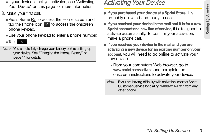 1A. Setting Up Service 3Setting Up ServiceⅢIf your device is not yet activated, see “Activating Your Device” on this page for more information.3. Make your first call.ⅢPress Home   to access the Home screen and tap the Phone icon   to access the onscreen phone keypad.ⅢUse your phone keypad to enter a phone number.ⅢTap .Activating Your DeviceⅷIf you purchased your device at a Sprint Store, it is probably activated and ready to use.ⅷIf you received your device in the mail and it is for a new Sprint account or a new line of service, it is designed to activate automatically. To confirm your activation, make a phone call.ⅷIf you received your device in the mail and you are activating a new device for an existing number on your account, you will need to go online to activate your new device.ⅢFrom your computer’s Web browser, go to www.sprint.com/activate and complete the onscreen instructions to activate your device.Note: You should fully charge your battery before setting up your device. See “Charging the Internal Battery” on page 14 for details.Note: If you are having difficulty with activation, contact Sprint Customer Service by dialing 1-888-211-4727 from any other phone.