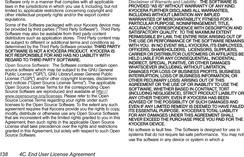 138 4C. End User License AgreementSoftware only in a manner that complies with all applicable laws in the jurisdictions in which you use it, including, but not limited to, applicable restrictions concerning copyright and other intellectual property rights and/or the export control regulations.Some of the Software packaged with your Kyocera device may be provided by third parties (“Third Party Software”).  Third Party Software may also be available from third party content distributors such as application stores.  Third Party content may be subject to different or additional terms and conditions as determined by the Third Party Software provider. THIRD PARTY SOFTWARE IS NOT A KYOCERA PRODUCT.  KYOCERA IS NOT RESPONSIBLE FOR AND HAS NO LIABILITY WITH REGARD TO THIRD PARTY SOFTWARE.Open Source Software:  The Software contains certain open source software which may be subject to the GNU General Public License (“GPL”), GNU Library/Lesser General Public License (“LGPL”) and/or other copyright licenses, disclaimers and notices (“Open Source License Terms”). The applicable Open Source License Terms for the corresponding Open Source Software are reproduced and available at http://www.opensource.org/licenses. Please refer to the Open Source License Terms regarding your rights under such licenses to the Open Source Software. To the extent any such agreement requires that Kyocera provide you the rights to copy, modify, distribute or otherwise use any Open Source Software that are inconsistent with the limited rights granted to you in this Agreement, then such rights in the applicable Open Source License shall take precedence over the rights and restrictions granted in this Agreement, but solely with respect to such Open Source Software.Disclaimer of Warranty and Liability:   THE SOFTWARE IS PROVIDED “AS IS” WITHOUT WARRANTY OF ANY KIND.  KYOCERA FURTHER DISCLAIMS ALL WARRANTIES, INCLUDING WITHOUT LIMITATION ANY IMPLIED WARRANTIES OF MERCHANTABILITY, FITNESS FOR A PARTICULAR PURPOSE, NONINFRINGEMENT, TITLE, ACCURACY, CORRESPONDENCE WITH DESCRIPTION AND SATISFACTORY QUALITY.  TO THE MAXIMUM EXTENT PERMISSIBLE BY LAW, THE ENTIRE RISK ARISING OUT OF THE USE OR PERFORMANCE OF THE SOFTWARE REMAINS WITH YOU.  IN NO EVENT WILL KYOCERA, ITS EMPLOYEES, OFFICERS, SHAREHOLDERS,  LICENSORS, SUPPLIERS, CARRIER OR DISTRIBUTOR CUSTOMERS OR AFFILIATES BE HELD LIABLE FOR ANY CONSEQUENTIAL, INCIDENTAL, INDIRECT, SPECIAL, PUNITIVE, OR OTHER DAMAGES WHATSOEVER (INCLUDING, WITHOUT LIMITATION, DAMAGES FOR LOSS OF BUSINESS PROFITS, BUSINESS INTERRUPTION, LOSS OF BUSINESS INFORMATION, OR OTHER PECUNIARY LOSS) ARISING OUT OF THIS AGREEMENT OR THE USE OF OR INABILITY TO USE THE SOFTWARE, WHETHER BASED IN CONTRACT, TORT (INCLUDING NEGLIGENCE), STRICT PRODUCT LIABILITY OR ANY OTHER THEORY, EVEN IF KYOCERA HAS BEEN ADVISED OF THE POSSIBILITY OF SUCH DAMAGES AND EVEN IF ANY LIMITED REMEDY IS DEEMED TO HAVE FAILED ITS ESSENTIAL PURPOSE.  KYOCERA’S TOTAL LIABILITY FOR ANY DAMAGES UNDER THIS AGREEMENT SHALL NEVER EXCEED THE PURCHASE PRICE YOU PAID FOR THE KYOCERA DEVICE.No software is fault free.  The Software is designed for use in systems that do not require fail-safe performance.  You may not use the software in any device or system in which a 