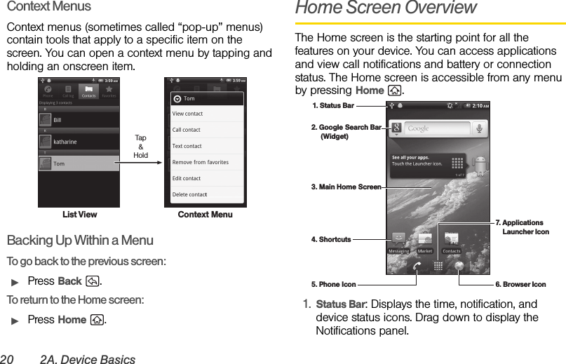 20 2A. Device BasicsContext MenusContext menus (sometimes called “pop-up” menus) contain tools that apply to a specific item on the screen. You can open a context menu by tapping and holding an onscreen item.Backing Up Within a MenuTo go back to the previous screen:ᮣPress Back .To return to the Home screen:ᮣPress Home .Home Screen OverviewThe Home screen is the starting point for all the features on your device. You can access applications and view call notifications and battery or connection status. The Home screen is accessible from any menu by pressing Home .1. Status Bar: Displays the time, notification, and device status icons. Drag down to display the Notifications panel.List ViewTap&amp;HoldContext Menu1. Status Bar2. Google Search Bar     (Widget)3. Main Home Screen4. Shortcuts5. Phone Icon 6. Browser Icon7. Applications      Launcher Icon