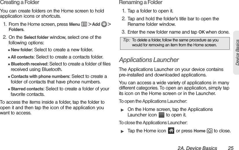 2A. Device Basics 25Device BasicsCreating a FolderYou can create folders on the Home screen to hold application icons or shortcuts.1. From the Home screen, press Menu  &gt; Add   &gt; Folders. 2. On the Select folder window, select one of the following options: ⅢNew folder: Select to create a new folder. ⅢAll contacts: Select to create a contacts folder. ⅢBluetooth received: Select to create a folder of files received using Bluetooth.ⅢContacts with phone numbers: Select to create a folder of contacts that have phone numbers. ⅢStarred contacts: Select to create a folder of your favorite contacts.To access the items inside a folder, tap the folder to open it and then tap the icon of the application you want to access.Renaming a Folder1. Tap a folder to open it. 2. Tap and hold the folder’s title bar to open the Rename folder window.3. Enter the new folder name and tap OK when done. Applications LauncherThe Applications Launcher on your device contains pre-installed and downloaded applications.You can access a wide variety of applications in many different categories. To open an application, simply tap its icon on the Home screen or in the Launcher.To open the Applications Launcher:ᮣOn the Home screen, tap the Applications Launcher icon   to open it.To close the Applications Launcher:ᮣTap the Home icon   or press Home   to close.Tip: To delete a folder, follow the same procedure as you would for removing an item from the Home screen.