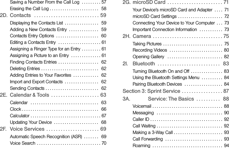 Saving a Number From the Call Log  . . . . . . . . . 57Erasing the Call Log . . . . . . . . . . . . . . . . . . . . . . .   582D. Contacts   . . . . . . . . . . . . . . . . . . . . . . . . . . . 59Displaying the Contacts List  . . . . . . . . . . . . . . . .   59Adding a New Contacts Entry  . . . . . . . . . . . . . .   59Contacts Entry Options  . . . . . . . . . . . . . . . . . . . .   60Editing a Contacts Entry  . . . . . . . . . . . . . . . . . . . . 61Assigning a Ringer Type for an Entry  . . . . . . . . . 61Assigning a Picture to an Entry  . . . . . . . . . . . . . . 61Finding Contacts Entries  . . . . . . . . . . . . . . . . . . .   62Deleting Entries . . . . . . . . . . . . . . . . . . . . . . . . . . .   62Adding Entries to Your Favorites  . . . . . . . . . . . .   62Import and Export Contacts  . . . . . . . . . . . . . . . .   62Sending Contacts . . . . . . . . . . . . . . . . . . . . . . . . .   622E. Calendar &amp; Tools  . . . . . . . . . . . . . . . . . . . . 63Calendar  . . . . . . . . . . . . . . . . . . . . . . . . . . . . . . . .   63Clock . . . . . . . . . . . . . . . . . . . . . . . . . . . . . . . . . . . .   66Calculator . . . . . . . . . . . . . . . . . . . . . . . . . . . . . . . . . 67Updating Your Device  . . . . . . . . . . . . . . . . . . . . .   682F. Voice Services  . . . . . . . . . . . . . . . . . . . . . . 69Automatic Speech Recognition (ASR)  . . . . . . .   69Voice Search  . . . . . . . . . . . . . . . . . . . . . . . . . . . . . . 702G. microSD Card  . . . . . . . . . . . . . . . . . . . . . . . 71Your Device’s microSD Card and Adapter  . . . .  71microSD Card Settings  . . . . . . . . . . . . . . . . . . . . .  72Connecting Your Device to Your Computer  . . .  73Important Connection Information  . . . . . . . . . . .  732H. Camera  . . . . . . . . . . . . . . . . . . . . . . . . . . . . . 75Taking Pictures  . . . . . . . . . . . . . . . . . . . . . . . . . . . .  75Recording Videos  . . . . . . . . . . . . . . . . . . . . . . . . .  80Opening Gallery   . . . . . . . . . . . . . . . . . . . . . . . . . .  822I. Bluetooth  . . . . . . . . . . . . . . . . . . . . . . . . . .   83Turning Bluetooth On and Off  . . . . . . . . . . . . . . . 83Using the Bluetooth Settings Menu  . . . . . . . . . .  84Pairing Bluetooth Devices  . . . . . . . . . . . . . . . . . .  84Section 3: Sprint Service . . . . . . . . . . . . . . . . . 873A. Sprint Service: The Basics  . . . . . . . . . .   88Voicemail . . . . . . . . . . . . . . . . . . . . . . . . . . . . . . . . .  88Messaging   . . . . . . . . . . . . . . . . . . . . . . . . . . . . . . .  90Caller ID . . . . . . . . . . . . . . . . . . . . . . . . . . . . . . . . . .  92Call Waiting . . . . . . . . . . . . . . . . . . . . . . . . . . . . . . .  92Making a 3-Way Call . . . . . . . . . . . . . . . . . . . . . . .  93Call Forwarding  . . . . . . . . . . . . . . . . . . . . . . . . . . .  93Roaming  . . . . . . . . . . . . . . . . . . . . . . . . . . . . . . . . .  94