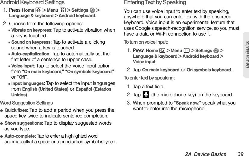 2A. Device Basics 39Device BasicsAndroid Keyboard Settings1. Press Home  &gt; Menu  &gt; Settings   &gt; Language &amp; keyboard &gt; Android keyboard.2. Choose from the following options:ⅢVibrate on keypress: Tap to activate vibration when a key is touched.ⅢSound on keypress: Tap to activate a clicking sound when a key is touched.ⅢAuto-capitalization: Tap to automatically set the first letter of a sentence to upper case. ⅢVoice input: Tap to select the Voice Input option from “On main keyboard,” “On symbols keyboard,” or “Off”.ⅢInput languages: Tap to select the input languages from English (United States) or Español (Estados Unidos).Word Suggestion SettingsⅷQuick fixes: Tap to add a period when you press the space key twice to indicate sentence completion.ⅷShow suggestions: Tap to display suggested words as you type.ⅷAuto-complete: Tap to enter a highlighted word automatically if a space or a punctuation symbol is typed.Entering Text by SpeakingYou can use voice input to enter text by speaking, anywhere that you can enter text with the onscreen keyboard. Voice input is an experimental feature that uses Google’s speech-recognition service, so you must have a data or Wi-Fi connection to use it.To turn on voice input:1. Press Home   &gt; Menu  &gt; Settings   &gt; Language &amp; keyboard &gt; Android keyboard &gt; Voice input.2. Tap On main keyboard or On symbols keyboard.To enter text by speaking:1. Tap a text field.2. Tap   (the microphone key) on the keyboard.3. When prompted to “Speak now,” speak what you want to enter into the microphone.