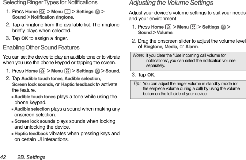 42 2B. SettingsSelecting Ringer Types for Notifications1. Press Home  &gt; Menu  &gt; Settings  &gt; Sound &gt; Notification ringtone.2. Tap a ringtone from the available list. The ringtone briefly plays when selected. 3. Tap OK to assign a ringer.Enabling Other Sound FeaturesYou can set the device to play an audible tone or to vibrate when you use the phone keypad or tapping the screen.1. Press Home  &gt; Menu  &gt; Settings   &gt; Sound.2. Tap Audible touch tones, Audible selection, Screen lock sounds, or Haptic feedback to activate the feature.ⅢAudible touch tones plays a tone while using the phone keypad.ⅢAudible selection plays a sound when making any onscreen selection.ⅢScreen lock sounds plays sounds when locking and unlocking the device.ⅢHaptic feedback vibrates when pressing keys and on certain UI interactions.Adjusting the Volume SettingsAdjust your device’s volume settings to suit your needs and your environment.1. Press Home  &gt; Menu  &gt; Settings  &gt; Sound &gt; Volume.2. Drag the onscreen slider to adjust the volume level of Ringtone, Media, or Alarm.3. Tap OK.Note: If you clear the “Use incoming call volume for notifications”, you can select the notification volume separately.Tip: You can adjust the ringer volume in standby mode (or the earpiece volume during a call) by using the volume button on the left side of your device.