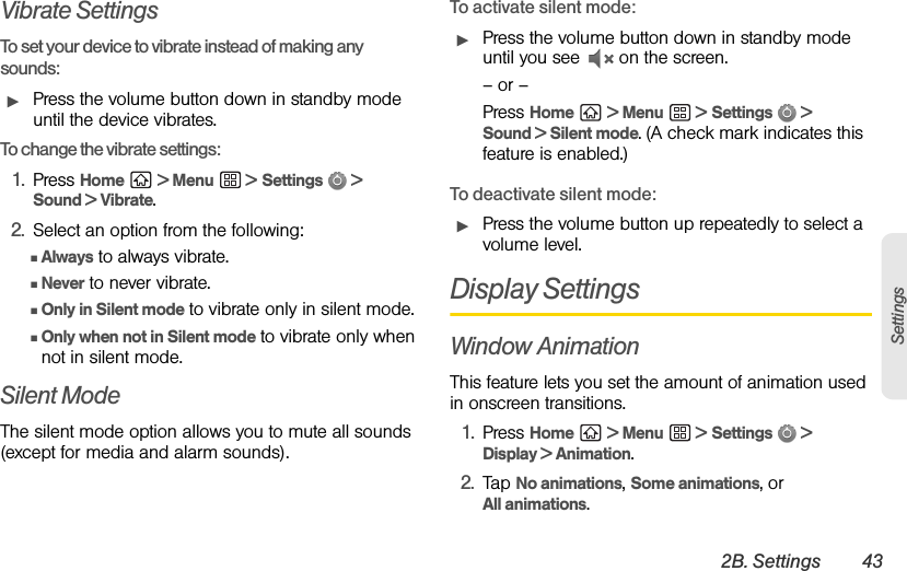 2B. Settings 43SettingsVibrate SettingsTo set your device to vibrate instead of making any sounds: ᮣPress the volume button down in standby mode until the device vibrates.To change the vibrate settings:1. Press Home  &gt; Menu  &gt; Settings  &gt; Sound &gt; Vibrate.2. Select an option from the following:ⅢAlways to always vibrate.ⅢNever to never vibrate.ⅢOnly in Silent mode to vibrate only in silent mode.ⅢOnly when not in Silent mode to vibrate only when not in silent mode.Silent ModeThe silent mode option allows you to mute all sounds (except for media and alarm sounds).To activate silent mode:ᮣPress the volume button down in standby mode until you see   on the screen.– or –Press Home  &gt; Menu  &gt; Settings  &gt; Sound &gt; Silent mode. (A check mark indicates this feature is enabled.)To deactivate silent mode:ᮣPress the volume button up repeatedly to select a volume level.Display SettingsWindow AnimationThis feature lets you set the amount of animation used in onscreen transitions.1. Press Home  &gt; Menu  &gt; Settings  &gt; Display &gt; Animation.2. Tap No animations, Some animations, or All animations.