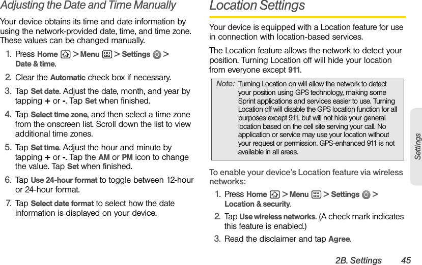 2B. Settings 45SettingsAdjusting the Date and Time ManuallyYour device obtains its time and date information by using the network-provided date, time, and time zone. These values can be changed manually.1. Press Home  &gt; Menu  &gt; Settings  &gt; Date &amp; time.2. Clear the Automatic check box if necessary.3. Tap Set date. Adjust the date, month, and year by tapping + or -. Tap Set when finished.4. Tap Select time zone, and then select a time zone from the onscreen list. Scroll down the list to view additional time zones.5. Tap Set time. Adjust the hour and minute by tapping + or -. Tap the AM or PM icon to change the value. Tap Set when finished.6. Tap Use 24-hour format to toggle between 12-hour or 24-hour format.7. Tap Select date format to select how the date information is displayed on your device.Location SettingsYour device is equipped with a Location feature for use in connection with location-based services. The Location feature allows the network to detect your position. Turning Location off will hide your location from everyone except 911.To enable your device’s Location feature via wireless networks:1. Press Home  &gt; Menu  &gt; Settings  &gt; Location &amp; security.2. Tap Use wireless networks. (A check mark indicates this feature is enabled.)3. Read the disclaimer and tap Agree.Note: Turning Location on will allow the network to detect your position using GPS technology, making some Sprint applications and services easier to use. Turning Location off will disable the GPS location function for all purposes except 911, but will not hide your general location based on the cell site serving your call. No application or service may use your location without your request or permission. GPS-enhanced 911 is not available in all areas.