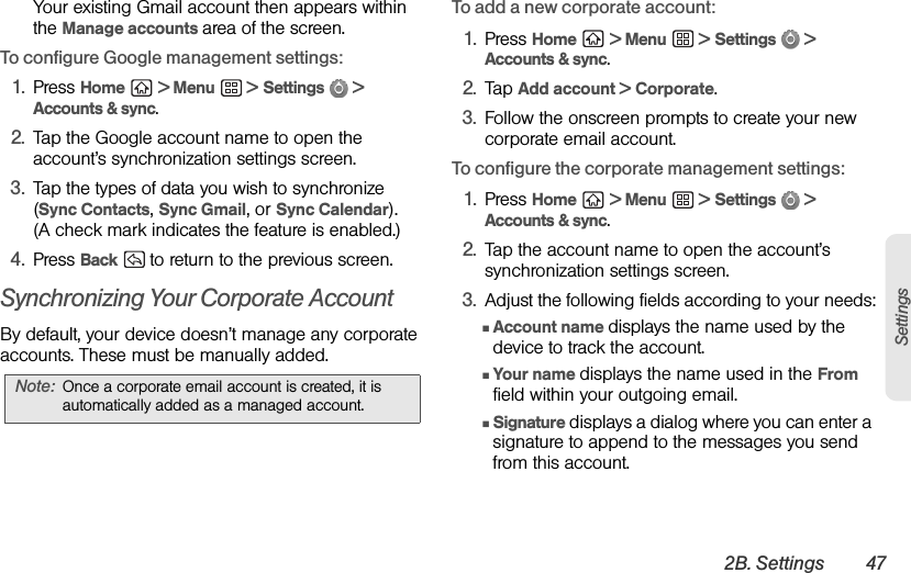 2B. Settings 47SettingsYour existing Gmail account then appears within the Manage accounts area of the screen.To configure Google management settings:1. Press Home  &gt; Menu  &gt; Settings  &gt; Accounts &amp; sync.2. Tap the Google account name to open the account’s synchronization settings screen.3. Tap the types of data you wish to synchronize (Sync Contacts, Sync Gmail, or Sync Calendar). (A check mark indicates the feature is enabled.)4. Press Back  to return to the previous screen.Synchronizing Your Corporate AccountBy default, your device doesn’t manage any corporate accounts. These must be manually added.To add a new corporate account:1. Press Home  &gt; Menu  &gt; Settings  &gt; Accounts &amp; sync.2. Tap Add account &gt; Corporate.3. Follow the onscreen prompts to create your new corporate email account.To configure the corporate management settings:1. Press Home  &gt; Menu  &gt; Settings  &gt; Accounts &amp; sync.2. Tap the account name to open the account’s synchronization settings screen.3. Adjust the following fields according to your needs:ⅢAccount name displays the name used by the device to track the account.ⅢYour name displays the name used in the From field within your outgoing email.ⅢSignature displays a dialog where you can enter a signature to append to the messages you send from this account.Note: Once a corporate email account is created, it is automatically added as a managed account.