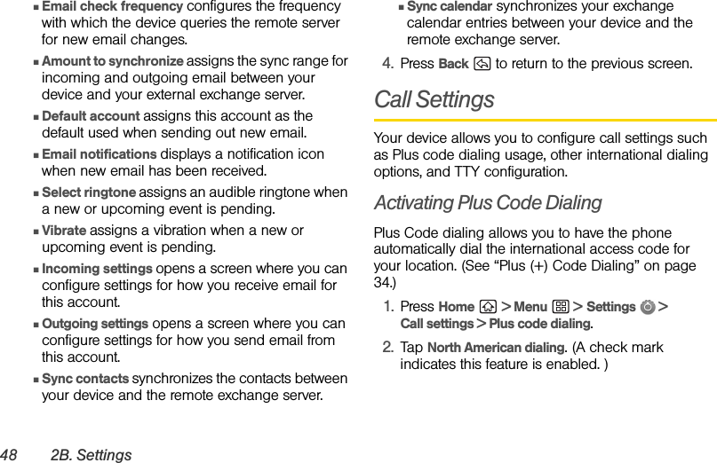 48 2B. SettingsⅢEmail check frequency configures the frequency with which the device queries the remote server for new email changes.ⅢAmount to synchronize assigns the sync range for incoming and outgoing email between your device and your external exchange server.ⅢDefault account assigns this account as the default used when sending out new email.ⅢEmail notifications displays a notification icon when new email has been received.ⅢSelect ringtone assigns an audible ringtone when a new or upcoming event is pending.ⅢVibrate assigns a vibration when a new or upcoming event is pending.ⅢIncoming settings opens a screen where you can configure settings for how you receive email for this account.ⅢOutgoing settings opens a screen where you can configure settings for how you send email from this account.ⅢSync contacts synchronizes the contacts between your device and the remote exchange server.ⅢSync calendar synchronizes your exchange calendar entries between your device and the remote exchange server.4. Press Back   to return to the previous screen.Call SettingsYour device allows you to configure call settings such as Plus code dialing usage, other international dialing options, and TTY configuration.Activating Plus Code DialingPlus Code dialing allows you to have the phone automatically dial the international access code for your location. (See “Plus (+) Code Dialing” on page 34.)1. Press Home  &gt; Menu  &gt; Settings  &gt; Call settings &gt; Plus code dialing.2. Tap North American dialing. (A check mark indicates this feature is enabled. )