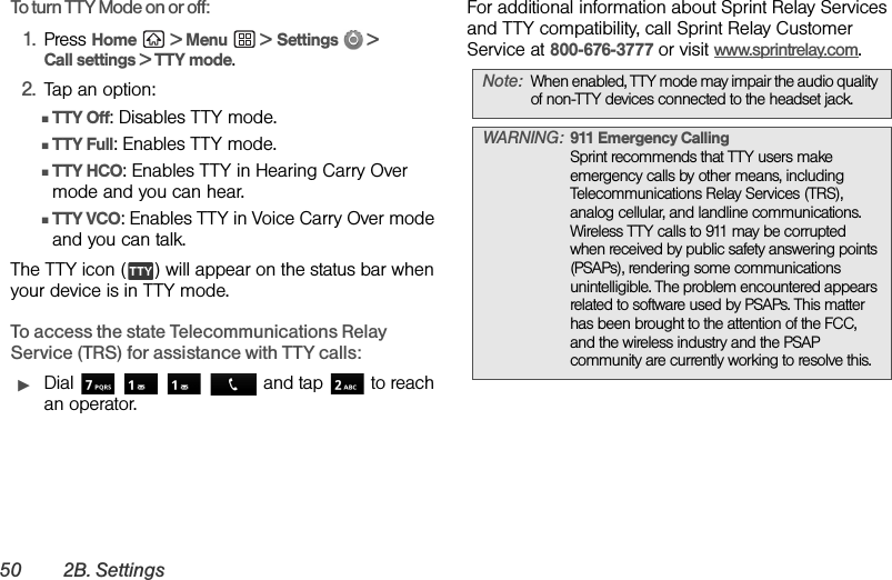 50 2B. SettingsTo turn TTY Mode on or off:1. Press Home  &gt; Menu  &gt; Settings  &gt; Call settings &gt; TTY mode.2. Tap an option:ⅢTTY Off: Disables TTY mode.ⅢTTY Full: Enables TTY mode.ⅢTTY HCO: Enables TTY in Hearing Carry Over mode and you can hear.ⅢTTY VCO: Enables TTY in Voice Carry Over mode and you can talk.The TTY icon ( ) will appear on the status bar when your device is in TTY mode.To access the state Telecommunications Relay Service (TRS) for assistance with TTY calls:ᮣDial      and tap  to reach an operator. For additional information about Sprint Relay Services and TTY compatibility, call Sprint Relay Customer Service at 800-676-3777 or visit www.sprintrelay.com.Note: When enabled, TTY mode may impair the audio quality of non-TTY devices connected to the headset jack.WARNING: 911 Emergency Calling Sprint recommends that TTY users make emergency calls by other means, including Telecommunications Relay Services (TRS), analog cellular, and landline communications. Wireless TTY calls to 911 may be corrupted when received by public safety answering points (PSAPs), rendering some communications unintelligible. The problem encountered appears related to software used by PSAPs. This matter has been brought to the attention of the FCC, and the wireless industry and the PSAP community are currently working to resolve this.