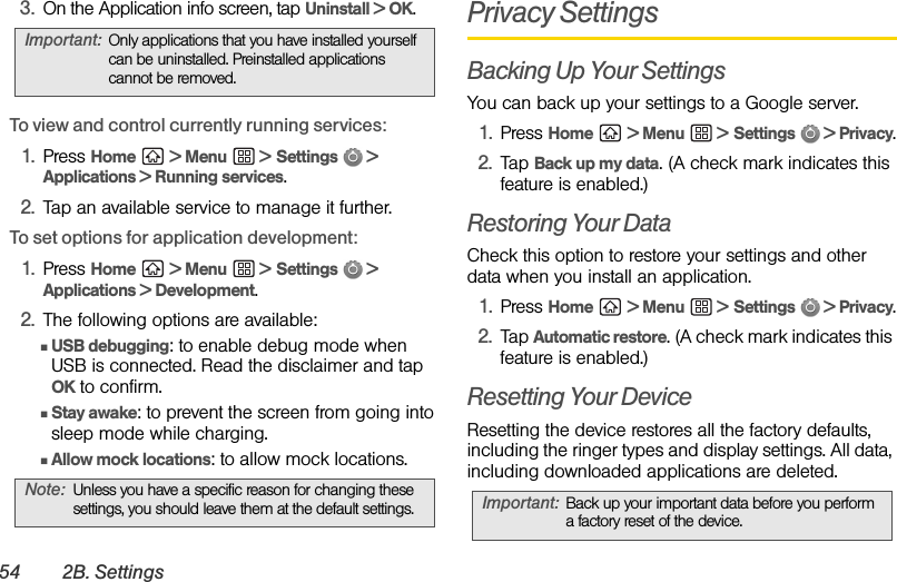 54 2B. Settings3. On the Application info screen, tap Uninstall &gt; OK.To view and control currently running services:1. Press Home  &gt; Menu  &gt; Settings  &gt; Applications &gt; Running services.2. Tap an available service to manage it further.To set options for application development:1. Press Home  &gt; Menu  &gt; Settings  &gt; Applications &gt; Development.2. The following options are available:ⅢUSB debugging: to enable debug mode when USB is connected. Read the disclaimer and tap OK to confirm.ⅢStay awake: to prevent the screen from going into sleep mode while charging.ⅢAllow mock locations: to allow mock locations.Privacy SettingsBacking Up Your SettingsYou can back up your settings to a Google server.1. Press Home  &gt; Menu  &gt; Settings  &gt; Privacy.2. Tap Back up my data. (A check mark indicates this feature is enabled.)Restoring Your DataCheck this option to restore your settings and other data when you install an application.1. Press Home  &gt; Menu  &gt; Settings  &gt; Privacy.2. Tap Automatic restore. (A check mark indicates this feature is enabled.)Resetting Your DeviceResetting the device restores all the factory defaults, including the ringer types and display settings. All data, including downloaded applications are deleted.Important: Only applications that you have installed yourself can be uninstalled. Preinstalled applications cannot be removed.Note: Unless you have a specific reason for changing these settings, you should leave them at the default settings. Important: Back up your important data before you perform a factory reset of the device.