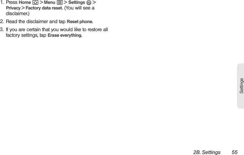 2B. Settings 55Settings1. Press Home  &gt; Menu  &gt; Settings  &gt; Privacy &gt; Factory data reset. (You will see a disclaimer.)2. Read the disclaimer and tap Reset phone.3. If you are certain that you would like to restore all factory settings, tap Erase everything.