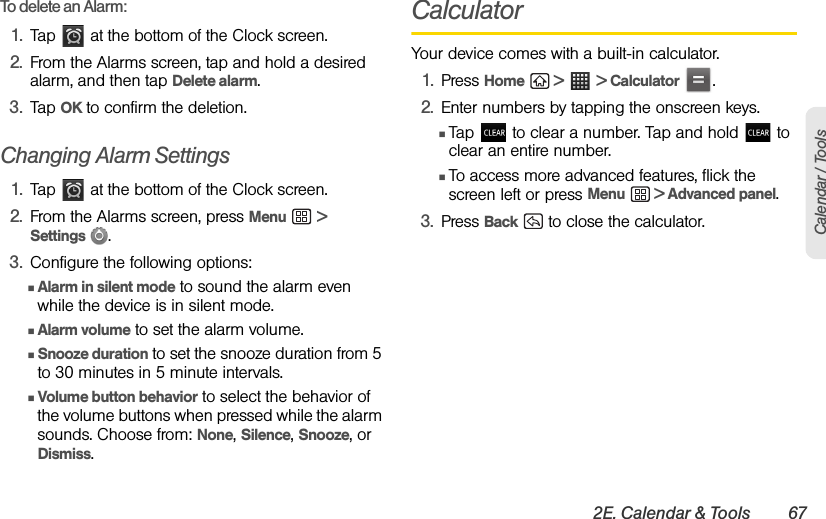 2E. Calendar &amp; Tools 67Calendar / ToolsTo delete an Alarm:1. Tap   at the bottom of the Clock screen.2. From the Alarms screen, tap and hold a desired alarm, and then tap Delete alarm.3. Tap OK to confirm the deletion.Changing Alarm Settings1. Tap   at the bottom of the Clock screen.2. From the Alarms screen, press Menu  &gt; Settings  .3. Configure the following options:ⅢAlarm in silent mode to sound the alarm even while the device is in silent mode. ⅢAlarm volume to set the alarm volume. ⅢSnooze duration to set the snooze duration from 5 to 30 minutes in 5 minute intervals. ⅢVolume button behavior to select the behavior of the volume buttons when pressed while the alarm sounds. Choose from: None, Silence, Snooze, or Dismiss.CalculatorYour device comes with a built-in calculator.1. Press Home  &gt;  &gt; Calculator .2. Enter numbers by tapping the onscreen keys.ⅢTap   to clear a number. Tap and hold   to clear an entire number.ⅢTo access more advanced features, flick the screen left or press Menu  &gt; Advanced panel.3. Press Back   to close the calculator.