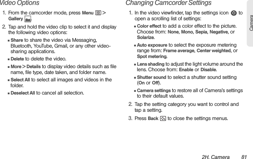 2H. Camera 81CameraVideo Options1. From the camcorder mode, press Menu  &gt; Gallery .2. Tap and hold the video clip to select it and display the following video options:ⅢShare to share the video via Messaging, Bluetooth, YouTube, Gmail, or any other video-sharing applications.ⅢDelete to delete the video.ⅢMore &gt; Details to display video details such as file name, file type, date taken, and folder name.  ⅢSelect All to select all images and videos in the folder. ⅢDeselect All to cancel all selection.Changing Camcorder Settings1. In the video viewfinder, tap the settings icon   to open a scrolling list of settings:ⅢColor effect to add a color effect to the picture. Choose from: None, Mono, Sepia, Negative, or Solarize.ⅢAuto exposure to select the exposure metering range from: Frame average, Center weighted, or Spot metering.ⅢLens shading to adjust the light volume around the lens. Choose from: Enable or Disable.ⅢShutter sound to select a shutter sound setting (On or Off).ⅢCamera settings to restore all of Camera’s settings to their default values.2. Tap the setting category you want to control and tap a setting.3. Press Back   to close the settings menus.