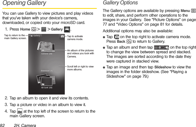 82 2H. CameraOpening Gallery You can use Gallery to view pictures and play videos that you’ve taken with your device’s camera, downloaded, or copied onto your microSD card.1. Press Home  &gt;  &gt; Gallery .2. Tap an album to open it and view its contents.3. Tap a picture or video in an album to view it.4. Tap   at the top left of the screen to return to the main Gallery screen.Gallery OptionsThe Gallery options are available by pressing Menu  to edit, share, and perform other operations to the images in your Gallery.  See “Picture Options” on page 77 and “Video Options” on page 81 for details.Additional options may also be available:ⅷTap   on the top right to activate camera mode. Press Back   to return to Gallery.ⅷTap an album and then tap   on the top right to change the view between spread and stacked.  The images are sorted according to the date they were captured in stacked view.ⅷTap an image and then tap Slideshow to view the images in the folder slideshow. (See “Playing a Slideshow” on page 79.)Tap to return to the main Gallery screen. Tap to activate camera mode.An album of the pictures and videos you took with Camera.Scroll left or right to view more albums.