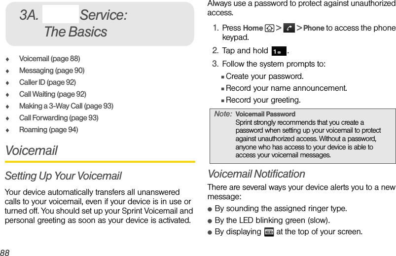 88 3A. Sprint Service: The BasicsࡗVoicemail (page 88)ࡗMessaging (page 90)ࡗCaller ID (page 92)ࡗCall Waiting (page 92)ࡗMaking a 3-Way Call (page 93)ࡗCall Forwarding (page 93)ࡗRoaming (page 94)VoicemailSetting Up Your VoicemailYour device automatically transfers all unanswered calls to your voicemail, even if your device is in use or turned off. You should set up your Sprint Voicemail and personal greeting as soon as your device is activated. Always use a password to protect against unauthorized access.1. Press Home   &gt;   &gt; Phone to access the phone keypad.2. Tap and hold  .3. Follow the system prompts to:ⅢCreate your password.ⅢRecord your name announcement.ⅢRecord your greeting.Voicemail NotificationThere are several ways your device alerts you to a new message:ⅷBy sounding the assigned ringer type.ⅷBy the LED blinking green (slow).ⅷBy displaying   at the top of your screen.3A. Sprint Service: The BasicsNote: Voicemail PasswordSprint strongly recommends that you create a password when setting up your voicemail to protect against unauthorized access. Without a password, anyone who has access to your device is able to access your voicemail messages.