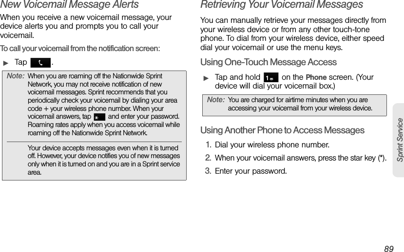 3A. Sprint Service: The Basics 89Sprint ServiceNew Voicemail Message AlertsWhen you receive a new voicemail message, your device alerts you and prompts you to call your voicemail.To call your voicemail from the notification screen:ᮣTap .Retrieving Your Voicemail MessagesYou can manually retrieve your messages directly from your wireless device or from any other touch-tone phone. To dial from your wireless device, either speed dial your voicemail or use the menu keys.Using One-Touch Message AccessᮣTap and hold   on the Phone screen. (Your device will dial your voicemail box.)Using Another Phone to Access Messages1. Dial your wireless phone number. 2. When your voicemail answers, press the star key (*). 3. Enter your password.Note: When you are roaming off the Nationwide Sprint Network, you may not receive notification of new voicemail messages. Sprint recommends that you periodically check your voicemail by dialing your area code + your wireless phone number. When your voicemail answers, tap   and enter your password. Roaming rates apply when you access voicemail while roaming off the Nationwide Sprint Network.Your device accepts messages even when it is turned off. However, your device notifies you of new messages only when it is turned on and you are in a Sprint service area.Note: You are charged for airtime minutes when you are accessing your voicemail from your wireless device.