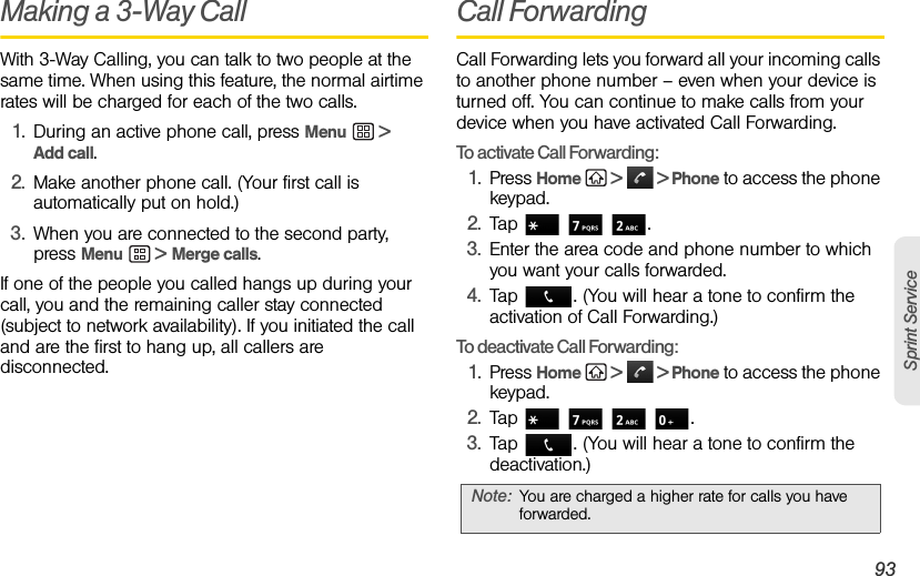 3A. Sprint Service: The Basics 93Sprint ServiceMaking a 3-Way CallWith 3-Way Calling, you can talk to two people at the same time. When using this feature, the normal airtime rates will be charged for each of the two calls.1. During an active phone call, press Menu  &gt; Add call.2. Make another phone call. (Your first call is automatically put on hold.)3. When you are connected to the second party, press Menu  &gt; Merge calls.If one of the people you called hangs up during your call, you and the remaining caller stay connected (subject to network availability). If you initiated the call and are the first to hang up, all callers are disconnected.Call ForwardingCall Forwarding lets you forward all your incoming calls to another phone number – even when your device is turned off. You can continue to make calls from your device when you have activated Call Forwarding. To activate Call Forwarding:1. Press Home   &gt;   &gt; Phone to access the phone keypad.2. Tap   .3. Enter the area code and phone number to which you want your calls forwarded. 4. Tap  . (You will hear a tone to confirm the activation of Call Forwarding.) To deactivate Call Forwarding:1. Press Home   &gt;   &gt; Phone to access the phone keypad.2. Tap    .3. Tap  . (You will hear a tone to confirm the deactivation.) Note: You are charged a higher rate for calls you have forwarded.