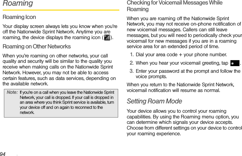 94 3A. Sprint Service: The BasicsRoamingRoaming IconYour display screen always lets you know when you’re off the Nationwide Sprint Network. Anytime you are roaming, the device displays the roaming icon ( ).Roaming on Other NetworksWhen you’re roaming on other networks, your call quality and security will be similar to the quality you receive when making calls on the Nationwide Sprint Network. However, you may not be able to access certain features, such as data services, depending on the available network.Checking for Voicemail Messages While RoamingWhen you are roaming off the Nationwide Sprint Network, you may not receive on-phone notification of new voicemail messages. Callers can still leave messages, but you will need to periodically check your voicemail for new messages if you are in a roaming service area for an extended period of time.1. Dial your area code + your phone number.2. When you hear your voicemail greeting, tap  .3. Enter your password at the prompt and follow the voice prompts.When you return to the Nationwide Sprint Network, voicemail notification will resume as normal.Setting Roam ModeYour device allows you to control your roaming capabilities. By using the Roaming menu option, you can determine which signals your device accepts. Choose from different settings on your device to control your roaming experience.Note: If you’re on a call when you leave the Nationwide Sprint Network, your call is dropped. If your call is dropped in an area where you think Sprint service is available, turn your device off and on again to reconnect to the network.
