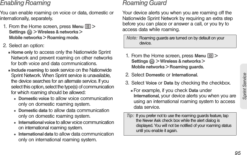 3A. Sprint Service: The Basics 95Sprint ServiceEnabling RoamingYou can enable roaming on voice or data, domestic or internationally, separately.1. From the Home screen, press Menu  &gt; Settings   &gt; Wireless &amp; networks &gt; Mobile networks &gt; Roaming mode.2. Select an option:ⅢHome only to access only the Nationwide Sprint Network and prevent roaming on other networks for both voice and data communications.ⅢInclude roaming to seek service on the Nationwide Sprint Network. When Sprint service is unavailable, the device searches for an alternate service. If you select this option, select the type(s) of communication for which roaming should be allowed:●Domestic voice to allow voice communication only on domestic roaming system.●Domestic data to allow data communication only on domestic roaming system.●International voice to allow voice communication on international roaming system.●International data to allow data communication only on international roaming system.Roaming GuardYour device alerts you when you are roaming off the Nationwide Sprint Network by requiring an extra step before you can place or answer a call, or you try to access data while roaming.1. From the Home screen, press Menu  &gt; Settings   &gt; Wireless &amp; networks &gt; Mobile networks &gt; Roaming guards.2. Select Domestic or International.3. Select Voice or Data by checking the checkbox.ⅢFor example, if you check Data under International, your device alerts you when you are using an international roaming system to access data service.Note: Roaming guards are turned on by default on your device.Tip: If you prefer not to use the roaming guards feature, tap the Never Ask check box while the alert dialog is displayed. You will not be notified of your roaming status until you enable it again.