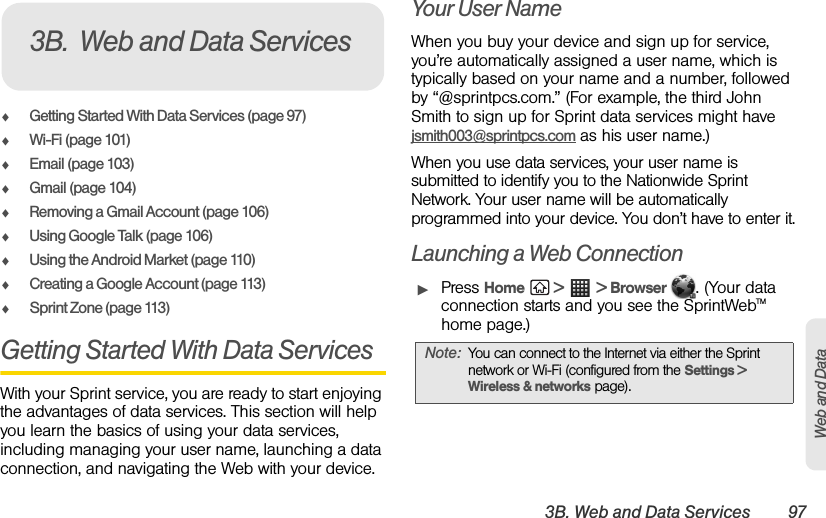 3B. Web and Data Services 97Web and DataࡗGetting Started With Data Services (page 97)ࡗWi-Fi (page 101)ࡗEmail (page 103)ࡗGmail (page 104)ࡗRemoving a Gmail Account (page 106)ࡗUsing Google Talk (page 106)ࡗUsing the Android Market (page 110)ࡗCreating a Google Account (page 113)ࡗSprint Zone (page 113)Getting Started With Data ServicesWith your Sprint service, you are ready to start enjoying the advantages of data services. This section will help you learn the basics of using your data services, including managing your user name, launching a data connection, and navigating the Web with your device.Your User NameWhen you buy your device and sign up for service, you’re automatically assigned a user name, which is typically based on your name and a number, followed by “@sprintpcs.com.” (For example, the third John Smith to sign up for Sprint data services might have jsmith003@sprintpcs.com as his user name.)When you use data services, your user name is submitted to identify you to the Nationwide Sprint Network. Your user name will be automatically programmed into your device. You don’t have to enter it.Launching a Web ConnectionᮣPress Home  &gt;  &gt; Browser  . (Your data connection starts and you see the SprintWebTM home page.)3B. Web and Data ServicesNote: You can connect to the Internet via either the Sprint network or Wi-Fi (configured from the Settings &gt; Wireless &amp; networks page).