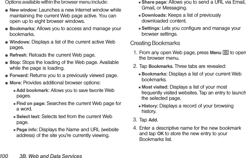 100 3B. Web and Data ServicesOptions available within the browser menu include:ⅷNew window: Launches a new Internet window while maintaining the current Web page active. You can open up to eight browser windows.ⅷBookmarks: Allows you to access and manage your bookmarks.ⅷWindows: Displays a list of the current active Web pages.ⅷRefresh: Reloads the current Web page.ⅷStop: Stops the loading of the Web page. Available while the page is loading.ⅷForward: Returns you to a previously viewed page.ⅷMore: Provides additional browser options: ⅢAdd bookmark: Allows you to save favorite Web pages.ⅢFind on page: Searches the current Web page for a word.ⅢSelect text: Selects text from the current Web page.ⅢPage info: Displays the Name and URL (website address) of the site you’re currently viewing.ⅢShare page: Allows you to send a URL via Email, Gmail, or Messaging.ⅢDownloads: Keeps a list of previously downloaded content. ⅢSettings: Lets you configure and manage your browser settings.Creating Bookmarks1. From any open Web page, press Menu   to open the browser menu.2. Tap Bookmarks. Three tabs are revealed:ⅢBookmarks: Displays a list of your current Web bookmarks.ⅢMost visited: Displays a list of your most frequently visited websites. Tap an entry to launch the selected page.ⅢHistory: Displays a record of your browsing history.3. Tap Add.4. Enter a descriptive name for the new bookmark and tap OK to store the new entry to your Bookmarks list. 