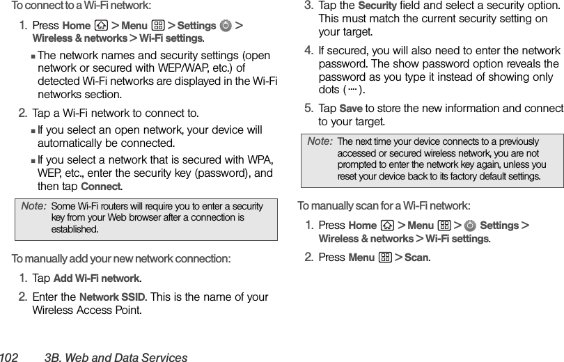 102 3B. Web and Data ServicesTo connect to a Wi-Fi network:1. Press Home  &gt; Menu  &gt; Settings  &gt; Wireless &amp; networks &gt; Wi-Fi settings.ⅢThe network names and security settings (open network or secured with WEP/WAP, etc.) of detected Wi-Fi networks are displayed in the Wi-Fi networks section.2. Tap a Wi-Fi network to connect to.ⅢIf you select an open network, your device will automatically be connected.ⅢIf you select a network that is secured with WPA, WEP, etc., enter the security key (password), and then tap Connect.To manually add your new network connection:1. Tap Add Wi-Fi network.2. Enter the Network SSID. This is the name of your Wireless Access Point.3. Tap the Security field and select a security option. This must match the current security setting on your target.4. If secured, you will also need to enter the network password. The show password option reveals the password as you type it instead of showing only dots ( ).5. Tap Save to store the new information and connect to your target.To manually scan for a Wi-Fi network:1. Press Home  &gt; Menu  &gt;   Settings &gt; Wireless &amp; networks &gt; Wi-Fi settings.2. Press Menu  &gt; Scan.Note: Some Wi-Fi routers will require you to enter a security key from your Web browser after a connection is established.Note: The next time your device connects to a previously accessed or secured wireless network, you are not prompted to enter the network key again, unless you reset your device back to its factory default settings.....