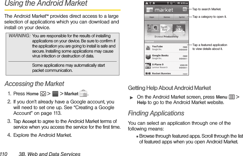 110 3B. W e b  a n d  D a t a  S e r v i c e sUsing the Android MarketThe Android MarketTM provides direct access to a large selection of applications which you can download and install on your device.Accessing the Market1. Press Home  &gt;  &gt; Market  .2. If you don’t already have a Google account, you will need to set one up. See “Creating a Google Account” on page 113.3. Tap Accept to agree to the Android Market terms of service when you access the service for the first time.4. Explore the Android Market.Getting Help About Android MarketᮣOn the Android Market screen, press Menu  &gt; Help to go to the Android Market website.Finding ApplicationsYou can select an application through one of the following means:ⅢBrowse through featured apps. Scroll through the list of featured apps when you open Android Market.WARNING: You are responsible for the results of installing applications on your device. Be sure to confirm if the application you are going to install is safe and secure. Installing some applications may cause virus infection or destruction of data.Some applications may automatically start packet communication.Tap to search Market.Tap a category to open it.Tap a featured application to view details about it.