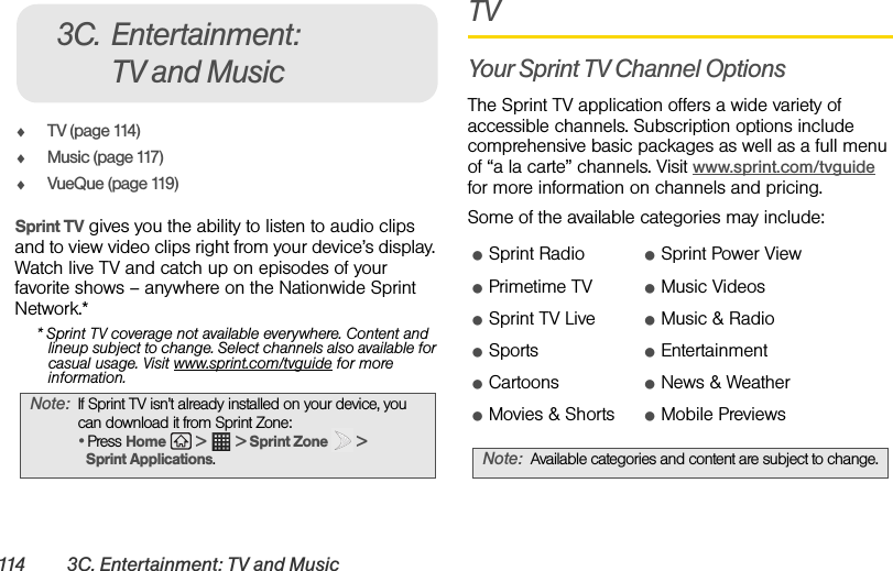 114 3C. Entertainment: TV and MusicࡗTV (page 114)ࡗMusic (page 117)ࡗVueQue (page 119)Sprint TV gives you the ability to listen to audio clips and to view video clips right from your device’s display. Watch live TV and catch up on episodes of your favorite shows – anywhere on the Nationwide Sprint Network.** Sprint TV coverage not available everywhere. Content and lineup subject to change. Select channels also available for casual usage. Visit www.sprint.com/tvguide for more information.TVYour Sprint TV Channel OptionsThe Sprint TV application offers a wide variety of accessible channels. Subscription options include comprehensive basic packages as well as a full menu of “a la carte” channels. Visit www.sprint.com/tvguide for more information on channels and pricing.Some of the available categories may include:Note: If Sprint TV isn’t already installed on your device, you can download it from Sprint Zone:• Press Home   &gt;   &gt; Sprint Zone   &gt; Sprint Applications.3C. Entertainment: TV and MusicⅷSprint Radio ⅷSprint Power ViewⅷPrimetime TV ⅷMusic VideosⅷSprint TV Live ⅷMusic &amp; RadioⅷSports ⅷEntertainmentⅷCartoons ⅷNews &amp; WeatherⅷMovies &amp; Shorts ⅷMobile PreviewsNote: Available categories and content are subject to change.