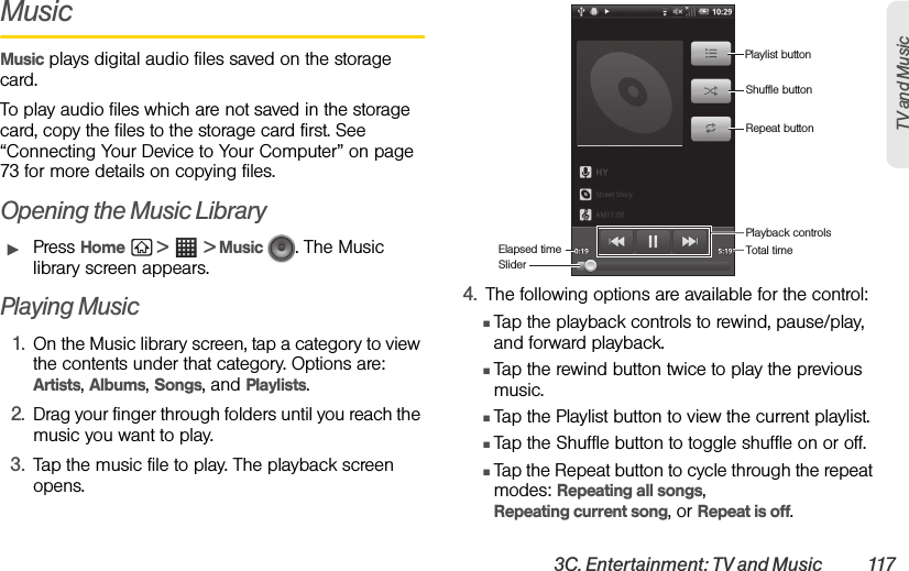 3C. Entertainment: TV and Music  117TV and Music MusicMusic plays digital audio files saved on the storage card.To play audio files which are not saved in the storage card, copy the files to the storage card first. See “Connecting Your Device to Your Computer” on page 73 for more details on copying files.Opening the Music LibraryᮣPress Home  &gt;  &gt; Music  . The Music library screen appears.Playing Music1. On the Music library screen, tap a category to view the contents under that category. Options are: Artists, Albums, Songs, and Playlists.2. Drag your finger through folders until you reach the music you want to play.3. Tap the music file to play. The playback screen opens.4. The following options are available for the control:ⅢTap the playback controls to rewind, pause/play, and forward playback.ⅢTap the rewind button twice to play the previous music.ⅢTap the Playlist button to view the current playlist.ⅢTap the Shuffle button to toggle shuffle on or off.ⅢTap the Repeat button to cycle through the repeat modes: Repeating all songs, Repeating current song, or Repeat is off.Playlist buttonShuffle buttonRepeat buttonPlayback controlsTotal timeElapsed timeSlider
