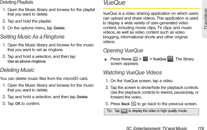 3C. Entertainment: TV and Music  119TV and Music Deleting Playlists1. Open the Music library and browse for the playlist that you want to delete.2. Tap and hold the playlist.3. On the options menu, tap Delete.Setting Music As a Ringtone1. Open the Music library and browse for the music that you want to set as ringtone.2. Tap and hold a selection, and then tap Use as phone ringtone.Deleting MusicYou can delete music files from the microSD card.1. Open the Music library and browse for the music that you want to delete.2. Tap and hold a selection, and then tap Delete.3. Tap OK to confirm.VueQueVueQue is a video sharing application on which users can upload and share videos. This application is used to display a wide variety of user-generated video content, including movie clips, TV clips, and music videos, as well as video content such as video blogging, informational shorts and other original videos. Opening VueQueᮣPress Home  &gt;  &gt; VueQue  . The library screen appears.Watching VueQue Videos1. On the VueQue screen, tap a video.2. Tap the screen to show/hide the playback controls. Use the playback controls to rewind, pause/play, or forward the video.3. Press Back   to go back to the previous screen.Tip: Tap   to display the video in high quality mode.