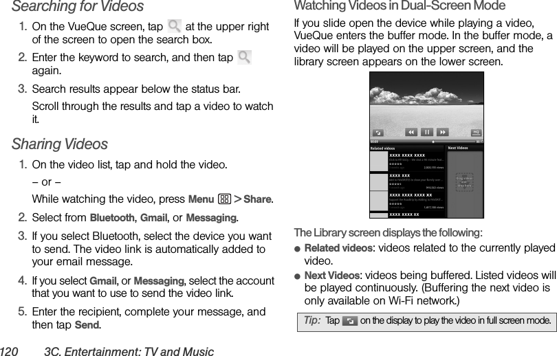 120 3C. Entertainment: TV and MusicSearching for Videos1. On the VueQue screen, tap   at the upper right of the screen to open the search box.2. Enter the keyword to search, and then tap   again.3. Search results appear below the status bar. Scroll through the results and tap a video to watch it.Sharing Videos1. On the video list, tap and hold the video.– or –While watching the video, press Menu  &gt; Share.2. Select from Bluetooth, Gmail, or Messaging.3. If you select Bluetooth, select the device you want to send. The video link is automatically added to your email message.4. If you select Gmail, or Messaging, select the account that you want to use to send the video link.5. Enter the recipient, complete your message, and then tap Send.Watching Videos in Dual-Screen ModeIf you slide open the device while playing a video, VueQue enters the buffer mode. In the buffer mode, a video will be played on the upper screen, and the library screen appears on the lower screen.The Library screen displays the following:ⅷRelated videos: videos related to the currently played video.ⅷNext Videos: videos being buffered. Listed videos will be played continuously. (Buffering the next video is only available on Wi-Fi network.)Tip: Tap   on the display to play the video in full screen mode.