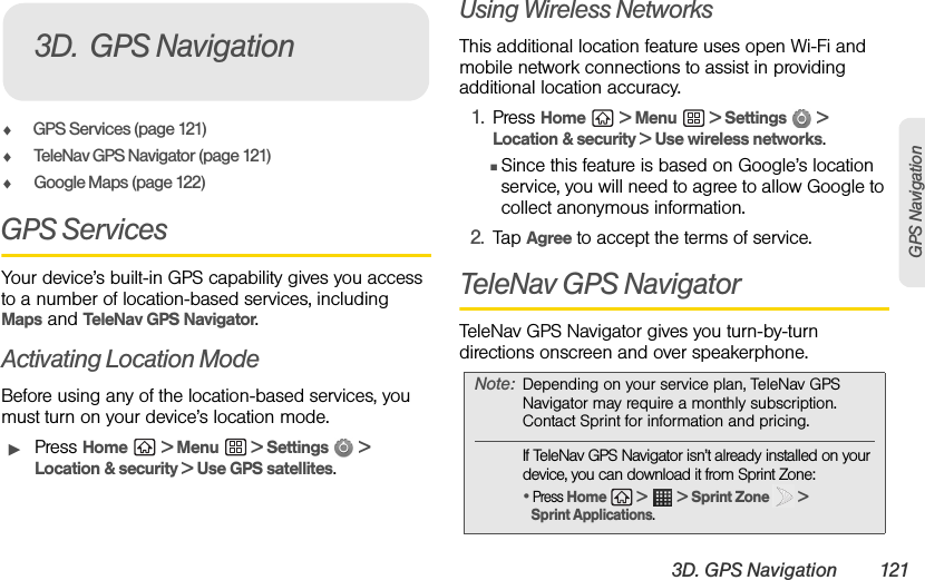 3D. GPS Navigation 121GPS NavigationࡗGPS Services (page 121)ࡗTeleNav GPS Navigator (page 121)ࡗGoogle Maps (page 122)GPS ServicesYour device’s built-in GPS capability gives you access to a number of location-based services, including Maps and TeleNav GPS Navigator.Activating Location ModeBefore using any of the location-based services, you must turn on your device’s location mode.ᮣPress Home  &gt; Menu  &gt; Settings   &gt; Location &amp; security &gt; Use GPS satellites.Using Wireless NetworksThis additional location feature uses open Wi-Fi and mobile network connections to assist in providing additional location accuracy.1. Press Home  &gt; Menu  &gt; Settings   &gt; Location &amp; security &gt; Use wireless networks.ⅢSince this feature is based on Google’s location service, you will need to agree to allow Google to collect anonymous information.2. Tap Agree to accept the terms of service.TeleNav GPS NavigatorTeleNav GPS Navigator gives you turn-by-turn directions onscreen and over speakerphone. 3D. GPS NavigationNote: Depending on your service plan, TeleNav GPS Navigator may require a monthly subscription. Contact Sprint for information and pricing.If TeleNav GPS Navigator isn’t already installed on your device, you can download it from Sprint Zone:• Press Home  &gt;   &gt; Sprint Zone   &gt; Sprint Applications.