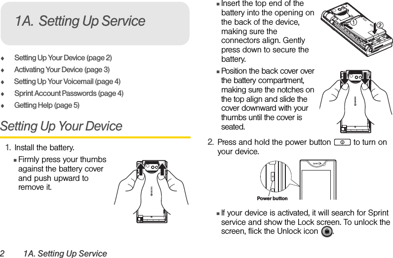 2 1A. Setting Up ServiceࡗSetting Up Your Device (page 2)ࡗActivating Your Device (page 3)ࡗSetting Up Your Voicemail (page 4) ࡗSprint Account Passwords (page 4)ࡗGetting Help (page 5)Setting Up Your Device1. Install the battery. ⅢFirmly press your thumbs against the battery cover and push upward to remove it.ⅢInsert the top end of the battery into the opening on the back of the device, making sure the connectors align. Gently press down to secure the battery.ⅢPosition the back cover over the battery compartment, making sure the notches on the top align and slide the cover downward with your thumbs until the cover is seated.2. Press and hold the power button   to turn on your device.ⅢIf your device is activated, it will search for Sprint service and show the Lock screen. To unlock the screen, flick the Unlock icon  .1A. Setting Up ServicePower button