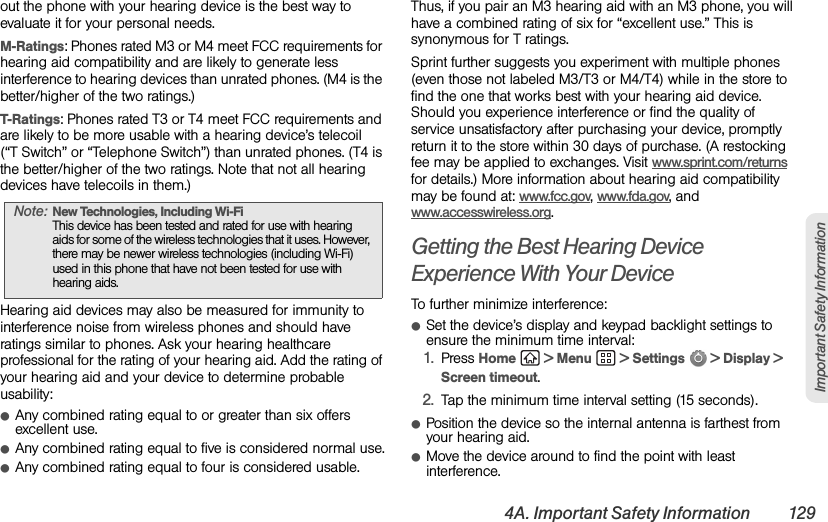 4A. Important Safety Information 129Important Safety Informationout the phone with your hearing device is the best way to evaluate it for your personal needs.M-Ratings: Phones rated M3 or M4 meet FCC requirements for hearing aid compatibility and are likely to generate less interference to hearing devices than unrated phones. (M4 is the better/higher of the two ratings.)T-Ratings: Phones rated T3 or T4 meet FCC requirements and are likely to be more usable with a hearing device’s telecoil (“T Switch” or “Telephone Switch”) than unrated phones. (T4 is the better/higher of the two ratings. Note that not all hearing devices have telecoils in them.)Hearing aid devices may also be measured for immunity to interference noise from wireless phones and should have ratings similar to phones. Ask your hearing healthcare professional for the rating of your hearing aid. Add the rating of your hearing aid and your device to determine probable usability:ⅷAny combined rating equal to or greater than six offers excellent use.ⅷAny combined rating equal to five is considered normal use.ⅷAny combined rating equal to four is considered usable.Thus, if you pair an M3 hearing aid with an M3 phone, you will have a combined rating of six for “excellent use.” This is synonymous for T ratings.Sprint further suggests you experiment with multiple phones (even those not labeled M3/T3 or M4/T4) while in the store to find the one that works best with your hearing aid device. Should you experience interference or find the quality of service unsatisfactory after purchasing your device, promptly return it to the store within 30 days of purchase. (A restocking fee may be applied to exchanges. Visit www.sprint.com/returns for details.) More information about hearing aid compatibility may be found at: www.fcc.gov, www.fda.gov, and www.accesswireless.org.Getting the Best Hearing Device Experience With Your DeviceTo further minimize interference:ⅷSet the device’s display and keypad backlight settings to ensure the minimum time interval:1. Press Home   &gt; Menu   &gt; Settings   &gt; Display &gt; Screen timeout.2. Tap the minimum time interval setting (15 seconds).ⅷPosition the device so the internal antenna is farthest from your hearing aid.ⅷMove the device around to find the point with least interference.Note: New Technologies, Including Wi-Fi This device has been tested and rated for use with hearing aids for some of the wireless technologies that it uses. However, there may be newer wireless technologies (including Wi-Fi) used in this phone that have not been tested for use with hearing aids.