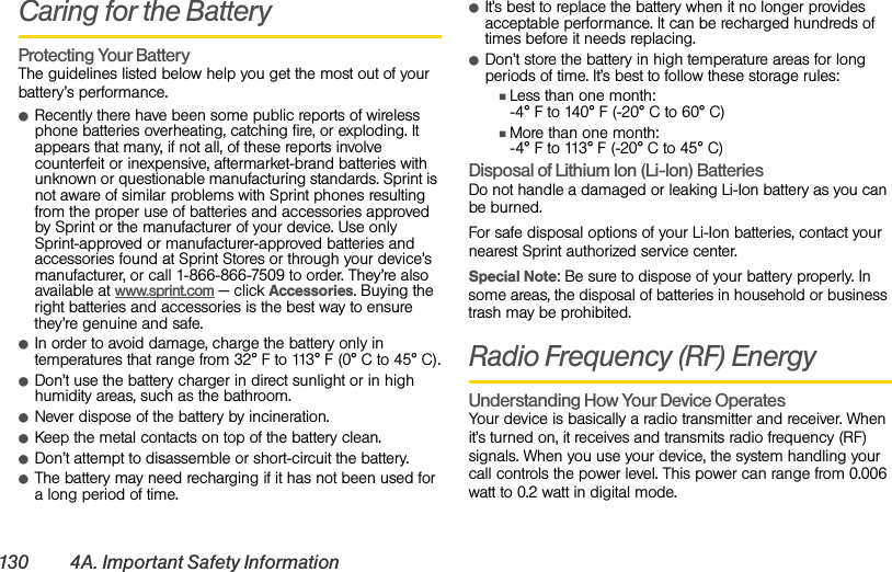 130 4A. Important Safety InformationCaring for the BatteryProtecting Your BatteryThe guidelines listed below help you get the most out of your battery’s performance.ⅷRecently there have been some public reports of wireless phone batteries overheating, catching fire, or exploding. It appears that many, if not all, of these reports involve counterfeit or inexpensive, aftermarket-brand batteries with unknown or questionable manufacturing standards. Sprint is not aware of similar problems with Sprint phones resulting from the proper use of batteries and accessories approved by Sprint or the manufacturer of your device. Use only Sprint-approved or manufacturer-approved batteries and accessories found at Sprint Stores or through your device’s manufacturer, or call 1-866-866-7509 to order. They’re also available at www.sprint.com — click Accessories. Buying the right batteries and accessories is the best way to ensure they’re genuine and safe.ⅷIn order to avoid damage, charge the battery only in temperatures that range from 32° F to 113° F (0° C to 45° C).ⅷDon’t use the battery charger in direct sunlight or in high humidity areas, such as the bathroom.ⅷNever dispose of the battery by incineration.ⅷKeep the metal contacts on top of the battery clean.ⅷDon’t attempt to disassemble or short-circuit the battery.ⅷThe battery may need recharging if it has not been used for a long period of time.ⅷIt’s best to replace the battery when it no longer provides acceptable performance. It can be recharged hundreds of times before it needs replacing.ⅷDon’t store the battery in high temperature areas for long periods of time. It’s best to follow these storage rules:ⅢLess than one month:-4° F to 140° F (-20° C to 60° C)ⅢMore than one month:-4° F to 113° F (-20° C to 45° C)Disposal of Lithium Ion (Li-Ion) BatteriesDo not handle a damaged or leaking Li-Ion battery as you can be burned.For safe disposal options of your Li-Ion batteries, contact your nearest Sprint authorized service center.Special Note: Be sure to dispose of your battery properly. In some areas, the disposal of batteries in household or business trash may be prohibited.Radio Frequency (RF) EnergyUnderstanding How Your Device OperatesYour device is basically a radio transmitter and receiver. When it’s turned on, it receives and transmits radio frequency (RF) signals. When you use your device, the system handling your call controls the power level. This power can range from 0.006 watt to 0.2 watt in digital mode.