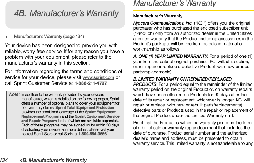134 4B. Manufacturer’s WarrantyࡗManufacturer’s Warranty (page 134)Your device has been designed to provide you with reliable, worry-free service. If for any reason you have a problem with your equipment, please refer to the manufacturer’s warranty in this section.For information regarding the terms and conditions of service for your device, please visit www.sprint.com or call Sprint Customer Service at 1-888-211-4727.Manufacturer’s WarrantyManufacturer’s WarrantyKyocera Communications, Inc. (“KCI”) offers you, the original purchaser who has purchased the enclosed subscriber unit (“Product”) only from an authorized dealer in the United States, a limited warranty that the Product, including accessories in the Product’s package, will be free from defects in material or workmanship as follows:A. ONE (1) YEAR LIMITED WARRANTY: For a period of one (1) year from the date of original purchase, KCI will, at its option, either repair or replace a defective Product (with new or rebuilt parts/replacements).B. LIMITED WARRANTY ON REPAIRED/REPLACED PRODUCTS: For a period equal to the remainder of the limited warranty period on the original Product or, on warranty repairs which have been effected on Products for 90 days after the date of its repair or replacement, whichever is longer, KCI will repair or replace (with new or rebuilt parts/replacements) defective parts or Products used in the repair or replacement of the original Product under the Limited Warranty on it.Proof that the Product is within the warranty period in the form of a bill of sale or warranty repair document that includes the date of purchase, Product serial number and the authorized dealer’s name and address, must be presented to obtain warranty service. This limited warranty is not transferable to any Note: In addition to the warranty provided by your device’s manufacturer, which is detailed on the following pages, Sprint offers a number of optional plans to cover your equipment for non-warranty claims. Sprint Total Equipment Protection provides the combined coverage of the Sprint Equipment Replacement Program and the Sprint Equipment Service and Repair Program, both of which are available separately. Each of these programs may be signed up for within 30 days of activating your device. For more details, please visit your nearest Sprint Store or call Sprint at 1-800-584-3666.4B. Manufacturer’s Warranty