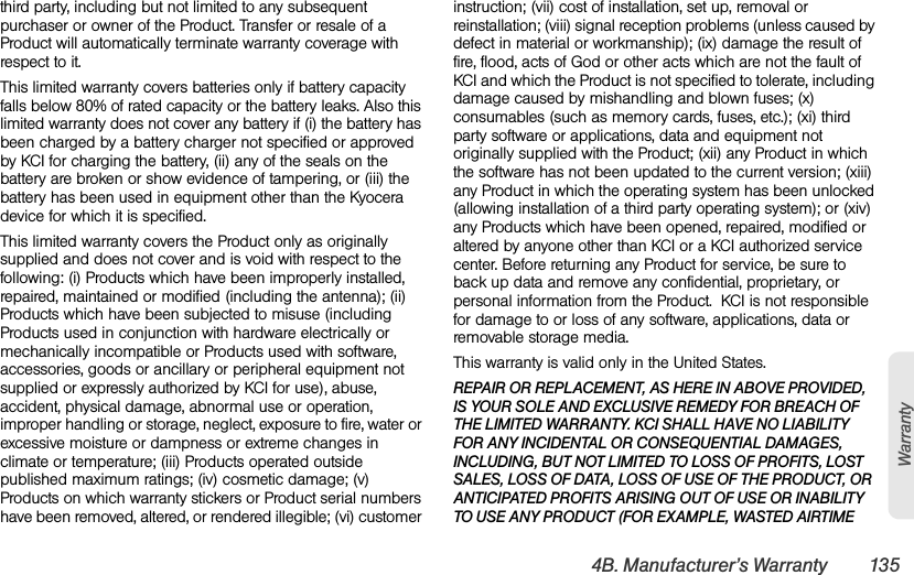 4B. Manufacturer’s Warranty 135Warrantythird party, including but not limited to any subsequent purchaser or owner of the Product. Transfer or resale of a Product will automatically terminate warranty coverage with respect to it.This limited warranty covers batteries only if battery capacity falls below 80% of rated capacity or the battery leaks. Also this limited warranty does not cover any battery if (i) the battery has been charged by a battery charger not specified or approved by KCI for charging the battery, (ii) any of the seals on the battery are broken or show evidence of tampering, or (iii) the battery has been used in equipment other than the Kyocera device for which it is specified.This limited warranty covers the Product only as originally supplied and does not cover and is void with respect to the following: (i) Products which have been improperly installed, repaired, maintained or modified (including the antenna); (ii) Products which have been subjected to misuse (including Products used in conjunction with hardware electrically or mechanically incompatible or Products used with software, accessories, goods or ancillary or peripheral equipment not supplied or expressly authorized by KCI for use), abuse, accident, physical damage, abnormal use or operation, improper handling or storage, neglect, exposure to fire, water or excessive moisture or dampness or extreme changes in climate or temperature; (iii) Products operated outside published maximum ratings; (iv) cosmetic damage; (v) Products on which warranty stickers or Product serial numbers have been removed, altered, or rendered illegible; (vi) customer instruction; (vii) cost of installation, set up, removal or reinstallation; (viii) signal reception problems (unless caused by defect in material or workmanship); (ix) damage the result of fire, flood, acts of God or other acts which are not the fault of KCI and which the Product is not specified to tolerate, including damage caused by mishandling and blown fuses; (x) consumables (such as memory cards, fuses, etc.); (xi) third party software or applications, data and equipment not originally supplied with the Product; (xii) any Product in which the software has not been updated to the current version; (xiii) any Product in which the operating system has been unlocked (allowing installation of a third party operating system); or (xiv) any Products which have been opened, repaired, modified or altered by anyone other than KCI or a KCI authorized service center. Before returning any Product for service, be sure to back up data and remove any confidential, proprietary, or personal information from the Product.  KCI is not responsible for damage to or loss of any software, applications, data or removable storage media.This warranty is valid only in the United States.REPAIR OR REPLACEMENT, AS HERE IN ABOVE PROVIDED, IS YOUR SOLE AND EXCLUSIVE REMEDY FOR BREACH OF THE LIMITED WARRANTY. KCI SHALL HAVE NO LIABILITY FOR ANY INCIDENTAL OR CONSEQUENTIAL DAMAGES, INCLUDING, BUT NOT LIMITED TO LOSS OF PROFITS, LOST SALES, LOSS OF DATA, LOSS OF USE OF THE PRODUCT, OR ANTICIPATED PROFITS ARISING OUT OF USE OR INABILITY TO USE ANY PRODUCT (FOR EXAMPLE, WASTED AIRTIME 