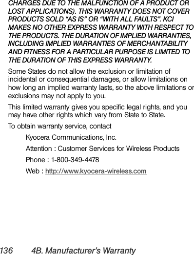136 4B. Manufacturer’s WarrantyCHARGES DUE TO THE MALFUNCTION OF A PRODUCT OR LOST APPLICATIONS). THIS WARRANTY DOES NOT COVER PRODUCTS SOLD “AS IS” OR “WITH ALL FAULTS”. KCI MAKES NO OTHER EXPRESS WARRANTY WITH RESPECT TO THE PRODUCTS. THE DURATION OF IMPLIED WARRANTIES, INCLUDING IMPLIED WARRANTIES OF MERCHANTABILITY AND FITNESS FOR A PARTICULAR PURPOSE IS LIMITED TO THE DURATION OF THIS EXPRESS WARRANTY.Some States do not allow the exclusion or limitation of incidental or consequential damages, or allow limitations on how long an implied warranty lasts, so the above limitations or exclusions may not apply to you.This limited warranty gives you specific legal rights, and you may have other rights which vary from State to State.To obtain warranty service, contactKyocera Communications, Inc.Attention : Customer Services for Wireless ProductsPhone : 1-800-349-4478Web : http://www.kyocera-wireless.com