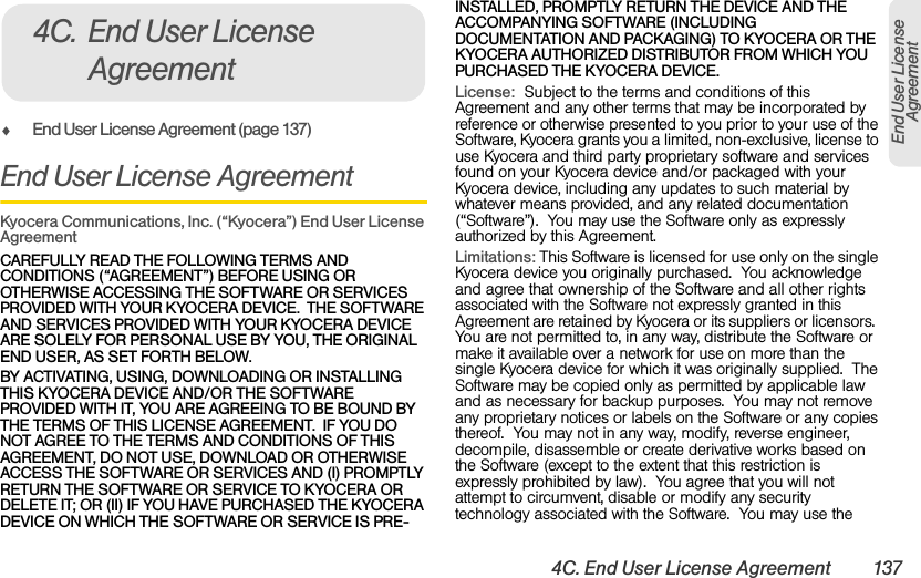 4C. End User License Agreement 137End User License AgreementࡗEnd User License Agreement (page 137)End User License AgreementKyocera Communications, Inc. (“Kyocera”) End User License AgreementCAREFULLY READ THE FOLLOWING TERMS AND CONDITIONS (“AGREEMENT”) BEFORE USING OR OTHERWISE ACCESSING THE SOFTWARE OR SERVICES PROVIDED WITH YOUR KYOCERA DEVICE.  THE SOFTWARE AND SERVICES PROVIDED WITH YOUR KYOCERA DEVICE ARE SOLELY FOR PERSONAL USE BY YOU, THE ORIGINAL END USER, AS SET FORTH BELOW.BY ACTIVATING, USING, DOWNLOADING OR INSTALLING THIS KYOCERA DEVICE AND/OR THE SOFTWARE PROVIDED WITH IT, YOU ARE AGREEING TO BE BOUND BY THE TERMS OF THIS LICENSE AGREEMENT.  IF YOU DO NOT AGREE TO THE TERMS AND CONDITIONS OF THIS AGREEMENT, DO NOT USE, DOWNLOAD OR OTHERWISE ACCESS THE SOFTWARE OR SERVICES AND (I) PROMPTLY RETURN THE SOFTWARE OR SERVICE TO KYOCERA OR DELETE IT; OR (II) IF YOU HAVE PURCHASED THE KYOCERA DEVICE ON WHICH THE SOFTWARE OR SERVICE IS PRE-INSTALLED, PROMPTLY RETURN THE DEVICE AND THE ACCOMPANYING SOFTWARE (INCLUDING DOCUMENTATION AND PACKAGING) TO KYOCERA OR THE KYOCERA AUTHORIZED DISTRIBUTOR FROM WHICH YOU PURCHASED THE KYOCERA DEVICE.License:  Subject to the terms and conditions of this Agreement and any other terms that may be incorporated by reference or otherwise presented to you prior to your use of the Software, Kyocera grants you a limited, non-exclusive, license to use Kyocera and third party proprietary software and services found on your Kyocera device and/or packaged with your Kyocera device, including any updates to such material by whatever means provided, and any related documentation (“Software”).  You may use the Software only as expressly authorized by this Agreement.  Limitations: This Software is licensed for use only on the single Kyocera device you originally purchased.  You acknowledge and agree that ownership of the Software and all other rights associated with the Software not expressly granted in this Agreement are retained by Kyocera or its suppliers or licensors.  You are not permitted to, in any way, distribute the Software or make it available over a network for use on more than the single Kyocera device for which it was originally supplied.  The Software may be copied only as permitted by applicable law and as necessary for backup purposes.  You may not remove any proprietary notices or labels on the Software or any copies thereof.  You may not in any way, modify, reverse engineer, decompile, disassemble or create derivative works based on the Software (except to the extent that this restriction is expressly prohibited by law).  You agree that you will not attempt to circumvent, disable or modify any security technology associated with the Software.  You may use the 4C. End User License Agreement