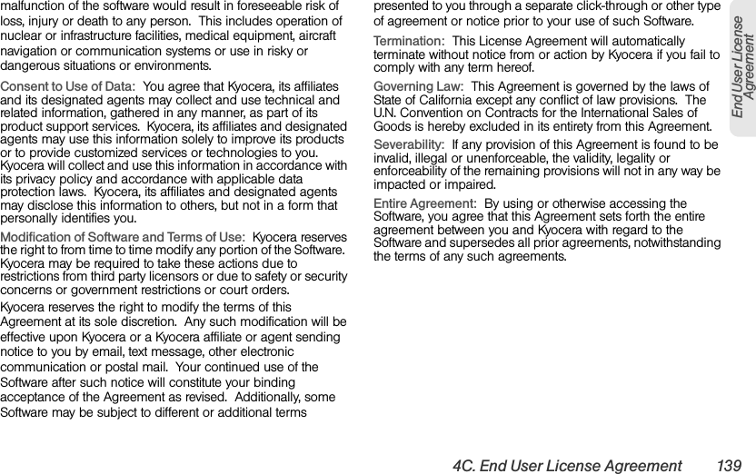4C. End User License Agreement 139End User License Agreementmalfunction of the software would result in foreseeable risk of loss, injury or death to any person.  This includes operation of nuclear or infrastructure facilities, medical equipment, aircraft navigation or communication systems or use in risky or dangerous situations or environments.Consent to Use of Data:  You agree that Kyocera, its affiliates and its designated agents may collect and use technical and related information, gathered in any manner, as part of its product support services.  Kyocera, its affiliates and designated agents may use this information solely to improve its products or to provide customized services or technologies to you.  Kyocera will collect and use this information in accordance with its privacy policy and accordance with applicable data protection laws.  Kyocera, its affiliates and designated agents may disclose this information to others, but not in a form that personally identifies you.Modification of Software and Terms of Use:  Kyocera reserves the right to from time to time modify any portion of the Software.  Kyocera may be required to take these actions due to restrictions from third party licensors or due to safety or security concerns or government restrictions or court orders.Kyocera reserves the right to modify the terms of this Agreement at its sole discretion.  Any such modification will be effective upon Kyocera or a Kyocera affiliate or agent sending notice to you by email, text message, other electronic communication or postal mail.  Your continued use of the Software after such notice will constitute your binding acceptance of the Agreement as revised.  Additionally, some Software may be subject to different or additional terms presented to you through a separate click-through or other type of agreement or notice prior to your use of such Software. Termination:  This License Agreement will automatically terminate without notice from or action by Kyocera if you fail to comply with any term hereof.Governing Law:  This Agreement is governed by the laws of State of California except any conflict of law provisions.  The U.N. Convention on Contracts for the International Sales of Goods is hereby excluded in its entirety from this Agreement.Severability:  If any provision of this Agreement is found to be invalid, illegal or unenforceable, the validity, legality or enforceability of the remaining provisions will not in any way be impacted or impaired.Entire Agreement:  By using or otherwise accessing the Software, you agree that this Agreement sets forth the entire agreement between you and Kyocera with regard to the Software and supersedes all prior agreements, notwithstanding the terms of any such agreements.