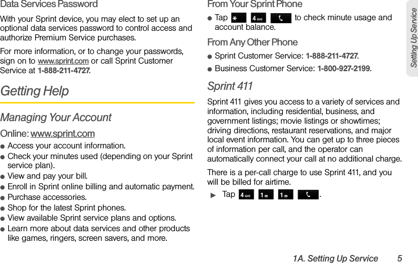 1A. Setting Up Service 5Setting Up ServiceData Services PasswordWith your Sprint device, you may elect to set up an optional data services password to control access and authorize Premium Service purchases.For more information, or to change your passwords, sign on to www.sprint.com or call Sprint Customer Service at 1-888-211-4727.Getting HelpManaging Your AccountOnline: www.sprint.comⅷAccess your account information.ⅷCheck your minutes used (depending on your Sprint service plan).ⅷView and pay your bill.ⅷEnroll in Sprint online billing and automatic payment.ⅷPurchase accessories.ⅷShop for the latest Sprint phones.ⅷView available Sprint service plans and options.ⅷLearn more about data services and other products like games, ringers, screen savers, and more.From Your Sprint PhoneⅷTap       to check minute usage and account balance.From Any Other PhoneⅷSprint Customer Service: 1-888-211-4727.ⅷBusiness Customer Service: 1-800-927-2199.Sprint 411Sprint 411 gives you access to a variety of services and information, including residential, business, and government listings; movie listings or showtimes; driving directions, restaurant reservations, and major local event information. You can get up to three pieces of information per call, and the operator can automatically connect your call at no additional charge.There is a per-call charge to use Sprint 411, and you will be billed for airtime.ᮣTap     .
