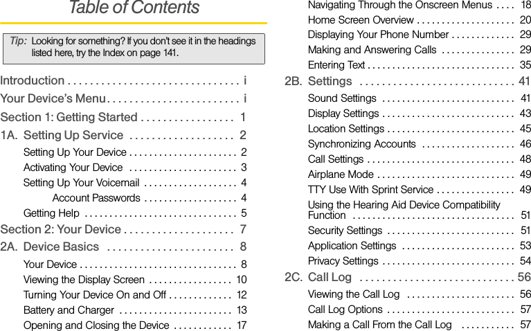 Table of ContentsIntroduction . . . . . . . . . . . . . . . . . . . . . . . . . . . . . . .  iYour Device’s Menu. . . . . . . . . . . . . . . . . . . . . . . .  iSection 1: Getting Started . . . . . . . . . . . . . . . . .  11A. Setting Up Service  . . . . . . . . . . . . . . . . . . .  2Setting Up Your Device . . . . . . . . . . . . . . . . . . . . . .  2Activating Your Device  . . . . . . . . . . . . . . . . . . . . . .  3Setting Up Your Voicemail  . . . . . . . . . . . . . . . . . . .  4Sprint Account Passwords . . . . . . . . . . . . . . . . . . .  4Getting Help  . . . . . . . . . . . . . . . . . . . . . . . . . . . . . . .  5Section 2: Your Device . . . . . . . . . . . . . . . . . . . .  72A. Device Basics   . . . . . . . . . . . . . . . . . . . . . . .  8Your Device . . . . . . . . . . . . . . . . . . . . . . . . . . . . . . . .  8Viewing the Display Screen  . . . . . . . . . . . . . . . . .  10Turning Your Device On and Off . . . . . . . . . . . . .  12Battery and Charger  . . . . . . . . . . . . . . . . . . . . . . .  13Opening and Closing the Device  . . . . . . . . . . . .  17Navigating Through the Onscreen Menus  . . . .  18Home Screen Overview . . . . . . . . . . . . . . . . . . . .  20Displaying Your Phone Number . . . . . . . . . . . . .  29Making and Answering Calls  . . . . . . . . . . . . . . .  29Entering Text . . . . . . . . . . . . . . . . . . . . . . . . . . . . . .  352B. Settings   . . . . . . . . . . . . . . . . . . . . . . . . . . . .  41Sound Settings  . . . . . . . . . . . . . . . . . . . . . . . . . . .  41Display Settings . . . . . . . . . . . . . . . . . . . . . . . . . . .  43Location Settings . . . . . . . . . . . . . . . . . . . . . . . . . .  45Synchronizing Accounts  . . . . . . . . . . . . . . . . . . .  46Call Settings . . . . . . . . . . . . . . . . . . . . . . . . . . . . . .  48Airplane Mode . . . . . . . . . . . . . . . . . . . . . . . . . . . .  49TTY Use With Sprint Service . . . . . . . . . . . . . . . .  49Using the Hearing Aid Device Compatibility Function  . . . . . . . . . . . . . . . . . . . . . . . . . . . . . . . . .  51Security Settings  . . . . . . . . . . . . . . . . . . . . . . . . . .   51Application Settings  . . . . . . . . . . . . . . . . . . . . . . .  53Privacy Settings  . . . . . . . . . . . . . . . . . . . . . . . . . . .  542C. Call Log   . . . . . . . . . . . . . . . . . . . . . . . . . . . . 56Viewing the Call Log   . . . . . . . . . . . . . . . . . . . . . .  56Call Log Options  . . . . . . . . . . . . . . . . . . . . . . . . . .  57Making a Call From the Call Log   . . . . . . . . . . .  57Tip: Looking for something? If you don’t see it in the headings listed here, try the Index on page 141.