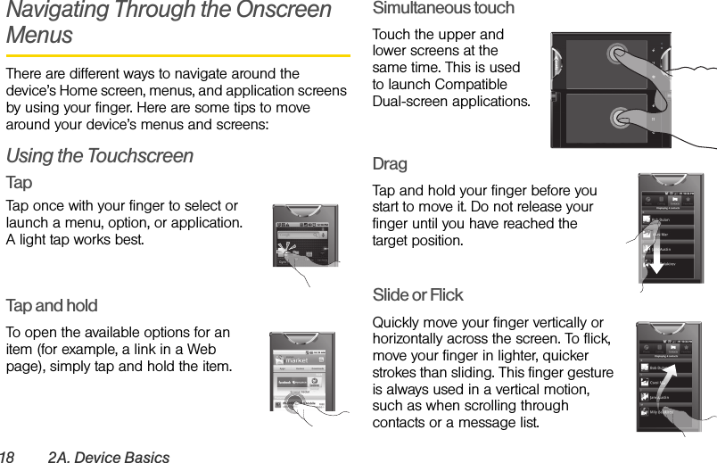 18 2A. Device BasicsNavigating Through the Onscreen MenusThere are different ways to navigate around the device’s Home screen, menus, and application screens by using your finger. Here are some tips to move around your device’s menus and screens:Using the TouchscreenTapTap once with your finger to select or launch a menu, option, or application. A light tap works best.Tap and holdTo open the available options for an item (for example, a link in a Web page), simply tap and hold the item.Simultaneous touchTouch the upper and lower screens at the same time. This is used to launch Compatible Dual-screen applications.DragTap and hold your finger before you start to move it. Do not release your finger until you have reached the target position.Slide or FlickQuickly move your finger vertically or horizontally across the screen. To flick, move your finger in lighter, quicker strokes than sliding. This finger gesture is always used in a vertical motion, such as when scrolling through contacts or a message list.