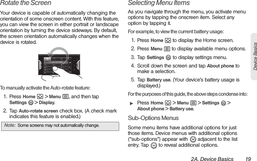 2A. Device Basics 19Device BasicsRotate the ScreenYour device is capable of automatically changing the orientation of some onscreen content. With this feature, you can view the screen in either portrait or landscape orientation by turning the device sideways. By default, the screen orientation automatically changes when the device is rotated.To manually activate the Auto-rotate feature:1. Press Home  &gt; Menu  , and then tap Settings  &gt; Display.2. Tap Auto-rotate screen check box. (A check mark indicates this feature is enabled.)Selecting Menu ItemsAs you navigate through the menu, you activate menu options by tapping the onscreen item. Select any option by tapping it.For example, to view the current battery usage:1. Press Home   to display the Home screen.2. Press Menu   to display available menu options.3. Tap Settings   to display settings menu.4. Scroll down the screen and tap About phone to make a selection.5. Tap Battery use. (Your device’s battery usage is displayed.)For the purposes of this guide, the above steps condense into: ᮣPress Home  &gt; Menu  &gt; Settings   &gt; About phone &gt; Battery use.Sub-Options MenusSome menu items have additional options for just those items. Device menus with additional options (“sub-options”) appear with   adjacent to the list entry. Tap   to reveal additional options.Note: Some screens may not automatically change.