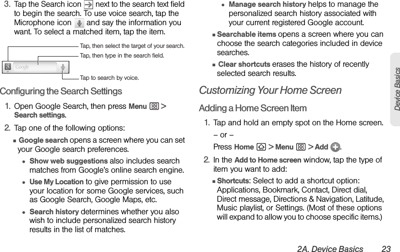 2A. Device Basics 23Device Basics3. Tap the Search icon   next to the search text field to begin the search. To use voice search, tap the Microphone icon   and say the information you want. To select a matched item, tap the item.Configuring the Search Settings1. Open Google Search, then press Menu  &gt; Search settings.2. Tap one of the following options:Ⅲ Google search opens a screen where you can set your Google search preferences.●Show web suggestions also includes search matches from Google’s online search engine.●Use My Location to give permission to use your location for some Google services, such as Google Search, Google Maps, etc.●Search history determines whether you also wish to include personalized search history results in the list of matches.●Manage search history helps to manage the personalized search history associated with your current registered Google account.ⅢSearchable items opens a screen where you can choose the search categories included in device searches.Ⅲ Clear shortcuts erases the history of recently selected search results.Customizing Your Home ScreenAdding a Home Screen Item1. Tap and hold an empty spot on the Home screen.– or –Press Home  &gt; Menu  &gt; Add  . 2. In the Add to Home screen window, tap the type of item you want to add:ⅢShortcuts: Select to add a shortcut option: Applications, Bookmark, Contact, Direct dial, Direct message, Directions &amp; Navigation, Latitude, Music playlist, or Settings. (Most of these options will expand to allow you to choose specific items.)  Tap to search by voice.Tap, then type in the search field.Tap, then select the target of your search.