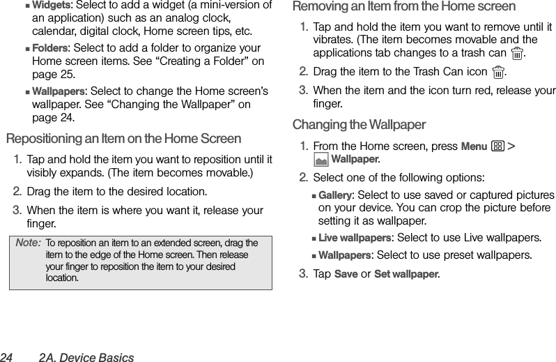 24 2A. Device BasicsⅢWidgets: Select to add a widget (a mini-version of an application) such as an analog clock, calendar, digital clock, Home screen tips, etc.  ⅢFolders: Select to add a folder to organize your Home screen items. See “Creating a Folder” on page 25. ⅢWallpapers: Select to change the Home screen’s wallpaper. See “Changing the Wallpaper” on page 24.Repositioning an Item on the Home Screen1. Tap and hold the item you want to reposition until it visibly expands. (The item becomes movable.)2. Drag the item to the desired location.3. When the item is where you want it, release your finger.Removing an Item from the Home screen1. Tap and hold the item you want to remove until it vibrates. (The item becomes movable and the applications tab changes to a trash can  .2. Drag the item to the Trash Can icon  .3. When the item and the icon turn red, release your finger.Changing the Wallpaper1. From the Home screen, press Menu  &gt;  Wallpaper.2. Select one of the following options:ⅢGallery: Select to use saved or captured pictures on your device. You can crop the picture before setting it as wallpaper.ⅢLive wallpapers: Select to use Live wallpapers.ⅢWallpapers: Select to use preset wallpapers.3. Tap Save or Set wallpaper.Note: To reposition an item to an extended screen, drag the item to the edge of the Home screen. Then release your finger to reposition the item to your desired location.