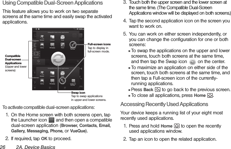 26 2A. Device BasicsUsing Compatible Dual-Screen ApplicationsThis feature allows you to work on two separate screens at the same time and easily swap the activated applications.To activate compatible dual-screen applications:1. On the Home screen with both screens open, tap the Launcher icon   and then open a compatible dual-screen application (Browser, Contacts, Email, Gallery, Messaging, Phone, or VueQue).2. If required, tap OK to proceed.3. Touch both the upper screen and the lower screen at the same time. (The Compatible Dual-Screen Applications window will be displayed on both screens.)4. Tap the second application icon on the screen you want to work on.5. You can work on either screen independently, or you can change the configuration for one or both screens:ⅢTo swap the applications on the upper and lower screens, touch both screens at the same time, and then tap the Swap icon   on the center.ⅢTo maximize an application on either side of the screen, touch both screens at the same time, and then tap a Full-screen icon of the currently-running applications.ⅢPress Back   to go back to the previous screen.ⅢTo close all applications, press Home .Accessing Recently Used ApplicationsYour device keeps a running list of your eight most recently used applications. 1. Press and hold Home   to open the recently used applications window. 2. Tap an icon to open the related application.Compatible Dual-screen Applications(Upper and lower screens)Swap iconTap to swap applications in upper and lower screens.Full-screen iconsTap to display in full-screen mode.