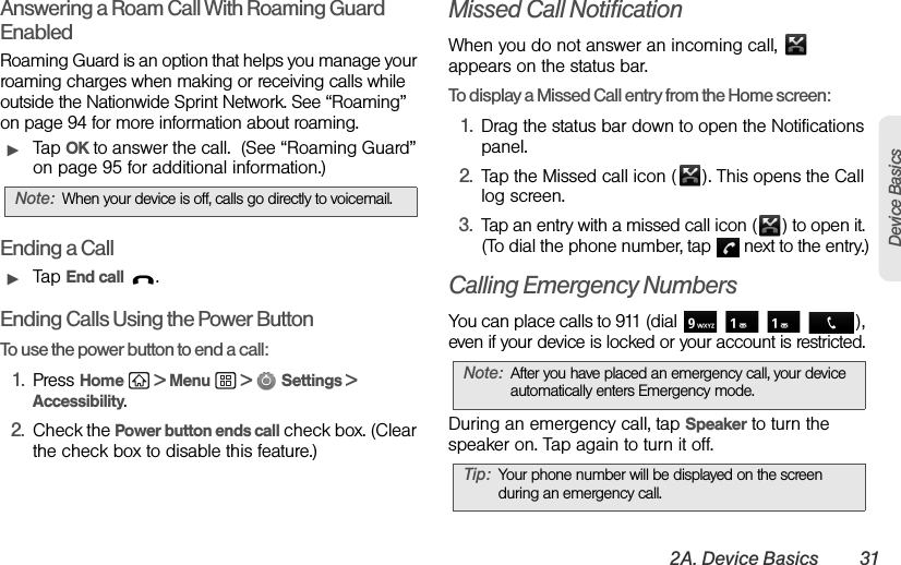 2A. Device Basics 31Device BasicsAnswering a Roam Call With Roaming Guard EnabledRoaming Guard is an option that helps you manage your roaming charges when making or receiving calls while outside the Nationwide Sprint Network. See “Roaming” on page 94 for more information about roaming.ᮣTap OK to answer the call.  (See “Roaming Guard” on page 95 for additional information.)Ending a CallᮣTap End call .Ending Calls Using the Power ButtonTo use the power button to end a call:1. Press Home  &gt; Menu  &gt;  Settings &gt; Accessibility.2. Check the Power button ends call check box. (Clear the check box to disable this feature.)Missed Call NotificationWhen you do not answer an incoming call,   appears on the status bar.To display a Missed Call entry from the Home screen:1. Drag the status bar down to open the Notifications panel.2. Tap the Missed call icon ( ). This opens the Call log screen.3. Tap an entry with a missed call icon ( ) to open it. (To dial the phone number, tap   next to the entry.)Calling Emergency NumbersYou can place calls to 911 (dial        ), even if your device is locked or your account is restricted.During an emergency call, tap Speaker to turn the speaker on. Tap again to turn it off.Note: When your device is off, calls go directly to voicemail.Note: After you have placed an emergency call, your device automatically enters Emergency mode.Tip: Your phone number will be displayed on the screen during an emergency call.