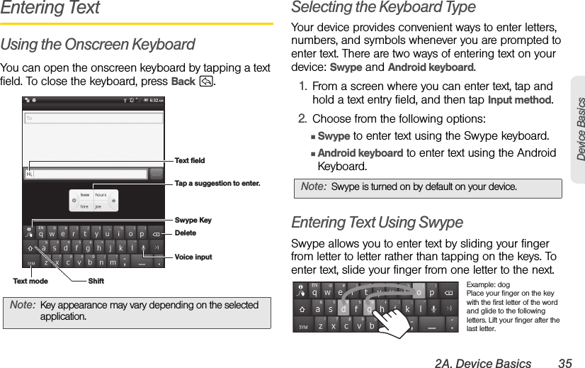 2A. Device Basics 35Device BasicsEntering TextUsing the Onscreen KeyboardYou can open the onscreen keyboard by tapping a text field. To close the keyboard, press Back .Selecting the Keyboard TypeYour device provides convenient ways to enter letters, numbers, and symbols whenever you are prompted to enter text. There are two ways of entering text on your device: Swype and Android keyboard.1. From a screen where you can enter text, tap and hold a text entry field, and then tap Input method.2. Choose from the following options:ⅢSwype to enter text using the Swype keyboard.ⅢAndroid keyboard to enter text using the Android Keyboard.Entering Text Using SwypeSwype allows you to enter text by sliding your finger from letter to letter rather than tapping on the keys. To enter text, slide your finger from one letter to the next.Note: Key appearance may vary depending on the selected application.Text fieldTap a suggestion to enter.Swype KeyShiftDeleteVoice inputText modeNote: Swype is turned on by default on your device.Example: dogPlace your finger on the key with the first letter of the word and glide to the following letters. Lift your finger after the last letter.
