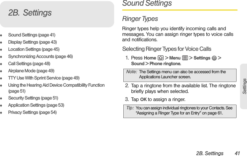 2B. Settings 41SettingsࡗSound Settings (page 41)ࡗDisplay Settings (page 43)ࡗLocation Settings (page 45)ࡗSynchronizing Accounts (page 46)ࡗCall Settings (page 48)ࡗAirplane Mode (page 49)ࡗTTY Use With Sprint Service (page 49)ࡗUsing the Hearing Aid Device Compatibility Function (page 51)ࡗSecurity Settings (page 51)ࡗApplication Settings (page 53)ࡗPrivacy Settings (page 54)Sound SettingsRinger TypesRinger types help you identify incoming calls and messages. You can assign ringer types to voice calls and notifications.Selecting Ringer Types for Voice Calls1. Press Home  &gt; Menu  &gt; Settings  &gt; Sound &gt; Phone ringtone.2. Tap a ringtone from the available list. The ringtone briefly plays when selected. 3. Tap OK to assign a ringer.2B. SettingsNote: The Settings menu can also be accessed from the Applications Launcher screen.Tip: You can assign individual ringtones to your Contacts. See “Assigning a Ringer Type for an Entry” on page 61.